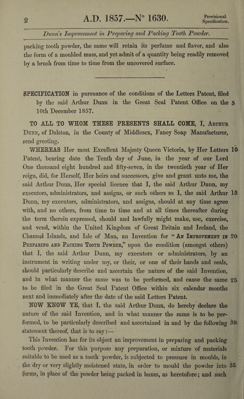 Provisional Dunns Improvement in Preparing and Packing Tooth Powder. packing tooth powder, the same will retain its perfume and flavor, and also the form of a moulded mass, and yet admit of a quantity being readily removed by a brush from time to time from the uncovered surface. SPECIFICATION in pursuance of the conditions of the Letters Patent, filed by the said Arthur Dunn in the Great Seal Patent Office on the 5 10th December 1857. TO ALL TO WHOM THESE PRESENTS SHALL COME, I, Arthur Dunn, of Dalston, in the County of Middlesex, Fancy Soap Manufacturer, $end greeting. WHEREAS Her most Excellent Majesty Queen Victoria, by Her Letters 10 Patent, bearing date the Tenth day of June, in the year of our Lord One thousand eight hundred and fifty-seven, in the twentieth year of Her reign, did, for Herself, Her heirs and successors, give and grant unto me, the said Arthur Dunn, Her special licence that I, the said Arthur Dunn, my executors, administrators, and assigns, or such others as I, the said Arthur 15, Dunn, my executors, administrators, and assigns, should at any time agree with, and no others, from time to time and at all times thereafter during the term therein expressed, should and lawfully might make, use, exercise, and vend, within the United Kingdom of Great Britain and Ireland, the Channel Islands, and Isle of Man, an Invention for “ An Improvement in 20 Preparing and Packing Tooth Powder,” upon the condition (amongst others) that I, the said Arthur Dunn, my executors or administrators, by an instrument in writing under my, or their, or one of their hands and seals, should particularly describe and ascertain the nature of the said Invention, and in what manner the same was to be performed, and cause the same 25 to be filed in the Great Seal Patent Office within six calendar months next and immediately after the date of the said Letters Patent. NOW KNOW YE, that I, the said Arthur Dunn, do hereby declare the nature of the said Invention, and in what manner the same is to be per¬ formed, to be particularly described and ascertained in and by the following 30> statement thereof, that is to say:— This Invention has for its object an improvement in preparing and packing tooth powder. For this purpose any preparation, or mixture of materials suitable to be used as a tooth powder, is subjected to pressure in moulds, in the dry or very slightly moistened state, in order to mould the powder into 35. forms, in place of the powder being packed in boxes, as heretofore; and such