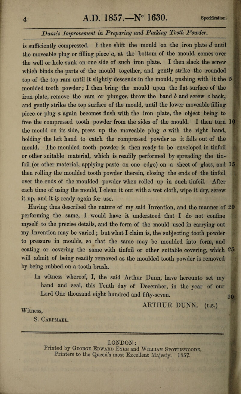 Dunns Improvement in Preparing and Packing Tooth Powder. is sufficiently compressed. I then shift the mould on the iron plate d until the moveable plug or filling piece a, at the bottom of the mould, comes over the well or hole sunk on one side of such iron plate. I then slack the screw which binds the parts of the mould together, and gently strike the rounded top of the top ram until it slightly descends in the mould, pushing with it the 5 * moulded tooth powder; I then bring the mould upon the flat surface of the iron plate, remove the ram or plunger, throw the band b and screw c back, and gently strike the top surface of the mould, until the lower moveable filling piece or plug a again becomes flush with the iron plate, the object being to free the compressed tooth powder from the sides of the mould. I then turn 10 the mould on its side, press up the moveable plug a with the right hand, holding the left hand to catch the compressed powder as it falls out of the mould. The moulded tooth powder is then ready to be enveloped in tinfoil or other suitable material, which is readily performed by spreading the tin- foil (or other material, applying paste on one edge) on a sheet of glass, and 15 then rolling the moulded tooth powder therein, closing the ends of the tinfoil over the ends of the moulded powder when rolled up in such tinfoil. After each time of using the mould, I clean it out with a wet cloth, wipe it dry, screw it up, and it ig ready again for use. Having thus described the nature of my said Invention, and the manner of 20 performing the same, I would have it understood that I do not confine myself to the precise details, and the form of the mould used in carrying out my Invention may be varied ; but what I claim is, the subjecting tooth powder to pressure in moulds, so that the same may be moulded into form, and coating or covering the same with tinfoil or other suitable covering, which 25 will admit of being readily removed as the moulded tooth powder is removed by being rubbed on a tooth brush. In witness whereof, I, the said Arthur Dunn, have hereunto set my hand and seal, this Tenth day of December, in the year of our Lord One thousand eight hundred and fifty-seven. gQd ARTHUR DUNN, (l.s.) Witness, j S. Carpmael. LONDON: Printed by George Edward Eyre and William Spottiswoode. Printers to the Queen s most Excellent Majesty. 1857.