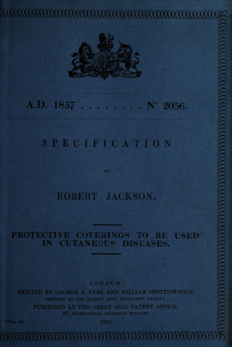 A.D. 185?.N“ 2056. SPECIFICATION OF ROBERT JACKSON. PROTECTIVE COVERINGS TO BE USED IN CUTANEOUS DISEASES. LONDON: PRINTED BY GEORGE E. EYRE AND WILLIAM SPOTTISWOODE, PRINTERS TO THE QUEEN’S MOST EXCELLENT MAJESTY : PUBLISHED AT THE GREAT SEAL PATENT OFFICE, 25, SOUTHAMPTON BUILDINGS HOT.P.ORN. Price 4 d. 1858.