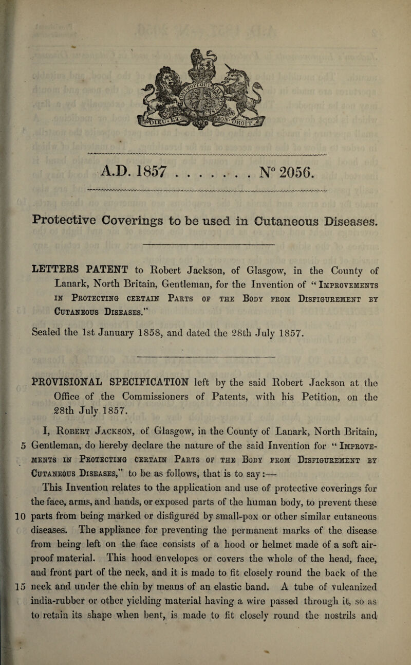 Protective Coverings to be used in Cutaneous Diseases. LETTERS PATENT to Robert Jackson, of Glasgow, in the County of Lanark, North Britain, Gentleman, for the Invention of “Improvements nr Protecting certain Parts of the Body from Disfigurement by Cutaneous Diseases.” Sealed the 1st January 1858, and dated the 28th July 1857. PEG VISIONAL SPECIFICATION left by the said Robert Jackson at the Office of the Commissioners of Patents, with his Petition, on the 28th July 1857. I, Robert Jackson, of Glasgow, in the County of Lanark, North Britain, 5 Gentleman, do hereby declare the nature of the said Invention for “ Improve¬ ments in Protecting certain Parts of the Body from Disfigurement by Cutaneous Diseases,” to be as follows, that is to say:— This Invention relates to the application and use of protective coverings for the face, arms, and hands, or exposed parts of the human body, to prevent these 10 parts from being marked or disfigured by small-pox or other similar cutaneous diseases. The appliance for preventing the permanent marks of the disease from being left on the face consists of a hood or helmet made of a soft air¬ proof material. This hood envelopes or covers the whole of the head, face, and front part of the neck, and it is made to fit closely round the back of the 15 neck and under the chin by means of an elastic band. A tube of vulcanized india-rubber or other yielding material having a wire passed through it, so as to retain its shape when bent, is made to fit closely round the nostrils and