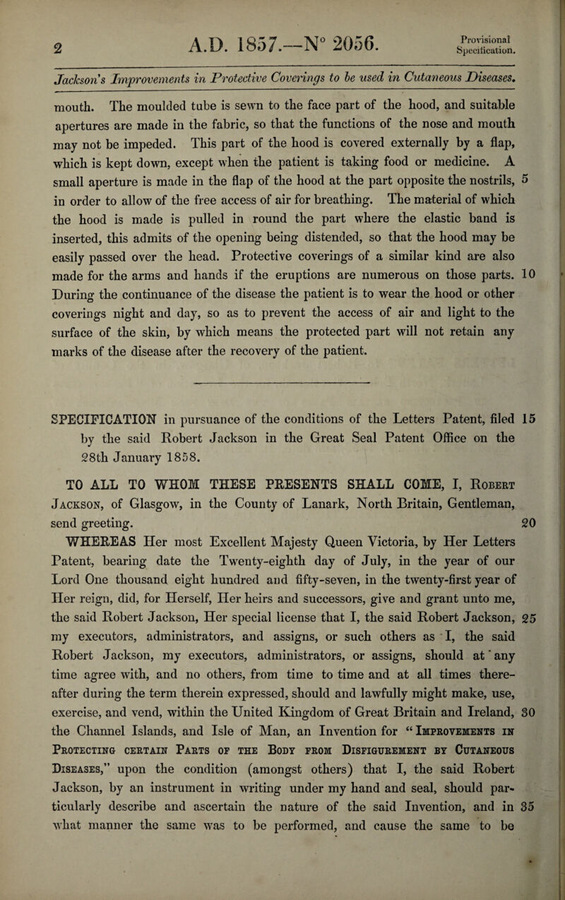 Provisional Jacksons Improvements in Protective Coverings to he used in Cutaneous Diseases. mouth. The moulded tube is sewn to the face part of the hood, and suitable apertures are made in the fabric, so that the functions of the nose and mouth may not be impeded. This part of the hood is covered externally by a flap, which is kept down, except when the patient is taking food or medicine. A small aperture is made in the flap of the hood at the part opposite the nostrils, 5 in order to allow of the free access of air for breathing. The material of which the hood is made is pulled in round the part where the elastic band is inserted, this admits of the opening being distended, so that the hood may be easily passed over the head. Protective coverings of a similar kind are also made for the arms and hands if the eruptions are numerous on those parts. 10 During the continuance of the disease the patient is to wear the hood or other coverings night and day, so as to prevent the access of air and light to the surface of the skin, by which means the protected part will not retain any marks of the disease after the recovery of the patient. SPECIFICATION in pursuance of the conditions of the Letters Patent, filed 15 by the said Robert Jackson in the Great Seal Patent Office on the 28th January 1858. TO ALL TO WHOM THESE PRESENTS SHALL COME, I, Robert Jackson, of Glasgow, in the County of Lanark, North Britain, Gentleman, send greeting. 20 WHEREAS Her most Excellent Majesty Queen Victoria, by Her Letters Patent, bearing date the Twenty-eighth day of July, in the year of our Lord One thousand eight hundred and fifty-seven, in the twenty-first year of Her reign, did, for Herself, Her heirs and successors, give and grant unto me, the said Robert Jackson, Her special license that I, the said Robert Jackson, 25 my executors, administrators, and assigns, or such others as I, the said Robert Jackson, my executors, administrators, or assigns, should at'any time agree with, and no others, from time to time and at all times there¬ after during the term therein expressed, should and lawfully might make, use, exercise, and vend, within the United Kingdom of Great Britain and Ireland, 30 the Channel Islands, and Isle of Man, an Invention for “ Improvements in Protecting certain Parts of the Body from Disfigurement by Cutaneous Diseases,” upon the condition (amongst others) that I, the said Robert Jackson, by an instrument in writing under my hand and seal, should par* ticularly describe and ascertain the nature of the said Invention, and in 35 what manner the same was to be performed, and cause the same to be
