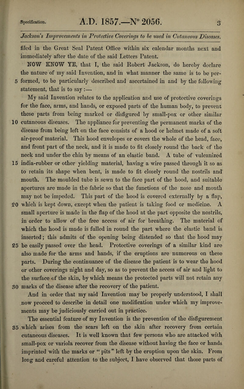 Jackson's Improvements in Protective Coverings to be used in Cutaneous Diseases. filed in tne Great Seal Patent Office within six calendar months next and immediately after the date of the said Letters Patent. NOW KNOW YE, that I, the said Robert Jackson, do hereby declare the nature of my said Invention, and in what manner the same is to be per- 5 formed, to be particularly described and ascertained in and by the following statement, that is to say :— My said Invention relates to the application and use of protective coverings for the face, arms, and hands, or exposed parts of the human body, to prevent these parts from being marked or disfigured by small-pox or other similar 10 cutaneous diseases. The appliance for preventing the permanent marks of the disease from being left on the face consists of a hood or helmet made of a soft air-proof material. This hood envelopes or covers the wffiole of the head, face, and front part of the neck, and it is made to fit closely round the back of the neck and under the chin by means of an elastic band. A tube of vulcanized 15 india-rubber or other yielding material, having a wire passed through it so as to retain its shape when bent, is made to fit closely round the nostrils and mouth. The moulded tube is sewn to the face part of the hood, and suitable apertures are made in the fabric so that the functions of the nose and mouth may not be impeded. This part of the hood is covered externally by a flap, 20 which is kept down, except when the patient is taking food or medicine. A small aperture is made in the flap of the hood at the part opposite the nostrils, in order to allow of the free access of air for breathing. The material of which the hood is made is fulled in round the part where the elastic band is inserted; this admits of the opening being distended so that the hood may 25 be easily passed over the head. Protective coverings of a similar kind are also made for the arms and hands, if the eruptions are numerous on these parts. During the continuance of the disease the patient is to wear the hood or other coverings night and day, so as to prevent the access of air and light to the surface of the skin, by which means the protected parts will not retain any 30 marks of the disease after the recovery of the patient. And in order that my said Invention may be properly understood, I shall now proceed to describe in detail one modification under which my improve¬ ments may be judiciously carried out in practice. The essential feature of my Invention is the prevention of the disfigurement 35 which arises from the scars left on the skin after recovery from certain cutaneous diseases. It is wrell known that few persons who are attacked with small-pox or variola recover from the disease without having the face or hands imprinted with the marks or “ pits ” left by the eruption upon the skin. From long and careful attention to the subject, I have observed that those parts of