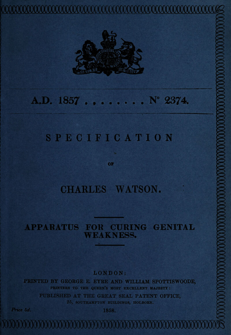 N° 2374. A.D. 1857 SPECIFICATION OF CHARLES WATSON. APPARATUS FOR CURING GENITAL WEAKNESS. LONDON: PRINTED BY GEORGE E. EYRE AND WILLIAM SPOTTISWOODE, PRINTERS TO THE QUEEN’S MOST EXCELLENT MAJESTY : PUBLISHED AT THE GREAT SEAL PATENT OFFICE, 25, SOUTHAMPTON BUILDINGS, HOLBORN. 1858. Price 5d.