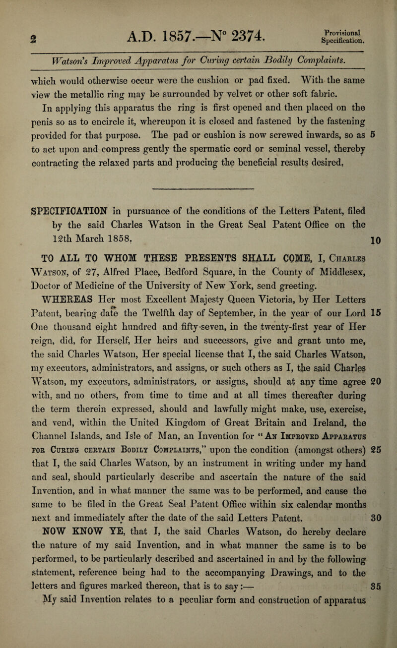 Provisional Watsons Improved Apparatus for Curing certain Bodily Complaints. which would otherwise occur were the cushion or pad fixed. With the same view the metallic ring may be surrounded by velvet or other soft fabric. In applying this apparatus the ring is first opened and then placed on the penis so as to encircle it, whereupon it is closed and fastened by the fastening provided for that purpose. The pad or cushion is now screwed inwards, so as 5 to act upon and compress gently the spermatic cord or seminal vessel, thereby contracting the relaxed parts and producing the beneficial results desired. SPECIFICATION in pursuance of the conditions of the Letters Patent, filed by the said Charles Watson in the Great Seal Patent Office on the 12th March 1858. 10 TO ALL TO WHOM THESE PKESENTS SHALL COME, I, Charles Watson, of 27, Alfred Place, Bedford Square, in the County of Middlesex, Doctor of Medicine of the University of New York, send greeting. WHEEEAS Her most Excellent Majesty Queen Victoria, by Her Letters Patent, bearing date the Twelfth day of September, in the year of our Lord 15 One thousand eight hundred and fifty-seven, in the twenty-first year of Her reign, did, for Herself, Her heirs and successors, give and grant unto me, the said Charles Watson, Her special license that I, the said Charles Watson, niy executors, administrators, and assigns, or such others as I, the said Charles Watson, my executors, administrators, or assigns, should at any time agree 20 with, and no others, from time to time and at all times thereafter during the term therein expressed, should and lawfully might make, use, exercise, and vend, within the United Kingdom of Great Britain and Ireland, the Channel Islands, and Isle of Man, an Invention for “An Improved Apparatus for Curing certain Bodily Complaints,” upon the condition (amongst others) 25 that I, the said Charles Watson, by an instrument in writing under my hand and seal, should particularly describe and ascertain the nature of the said Invention, and in what manner the same was to be performed, and cause the same to be filed in the Great Seal Patent Office within six calendar months next and immediatelv after the date of the said Letters Patent. 30 •* NOW KNOW YE, that I, the said Charles Watson, do hereby declare the nature of my said Invention, and in what manner the same is to be performed, to be particularly described and ascertained in and by the following statement, reference being had to the accompanying Drawings, and to the letters and figures marked thereon, that is to say:— 35 My said Invention relates to a peculiar form and construction of apparatus