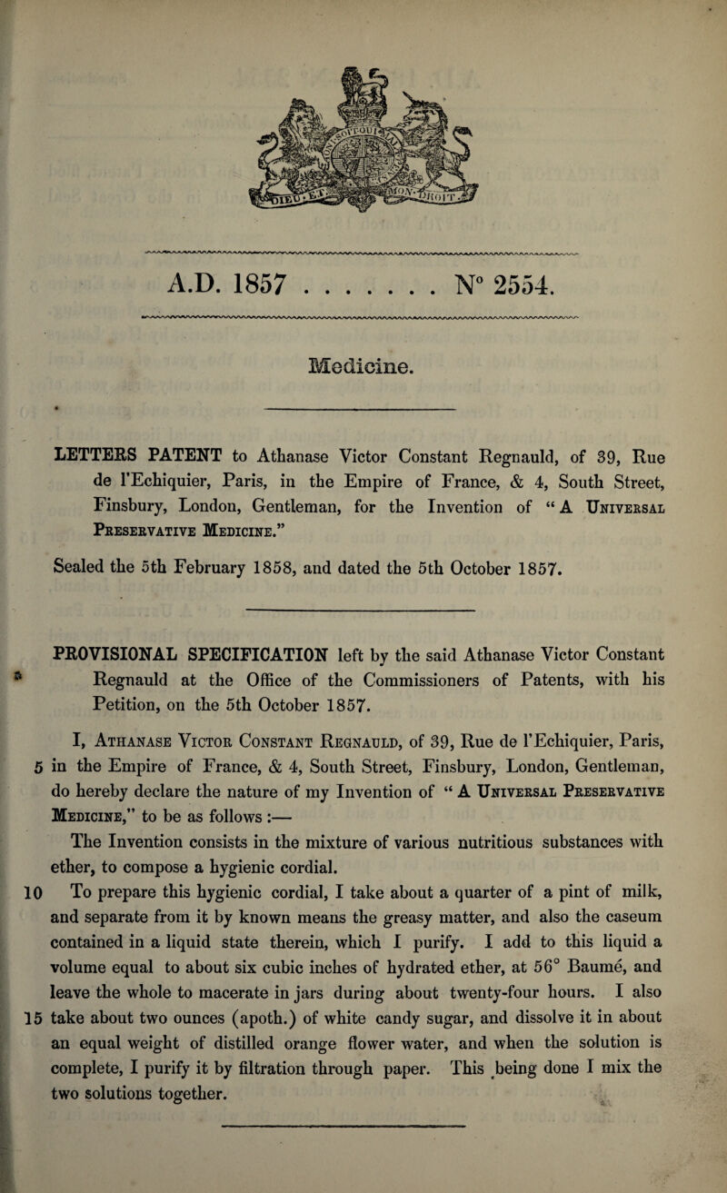 Medicine. LETTERS PATENT to Athanase Victor Constant Regnauld, of 39, Rue de l’Echiquier, Paris, in the Empire of France, & 4, South Street, Finsbury, London, Gentleman, for the Invention of “ A Universal Preservative Medicine.” Sealed the 5th February 1858, and dated the 5th October 1857. PROVISIONAL SPECIFICATION left by the said Athanase Victor Constant Regnauld at the Office of the Commissioners of Patents, with his Petition, on the 5th October 1857. I, Athanase Victor Constant Regnauld, of 39, Rue de l’Echiquier, Paris, 5 in the Empire of France, & 4, South Street, Finsbury, London, Gentleman, do hereby declare the nature of my Invention of “ A Universal Preservative Medicine,” to be as follows :— The Invention consists in the mixture of various nutritious substances with ether, to compose a hygienic cordial. 10 To prepare this hygienic cordial, I take about a quarter of a pint of milk, and separate from it by known means the greasy matter, and also the caseum contained in a liquid state therein, which I purify. I add to this liquid a volume equal to about six cubic inches of hydrated ether, at 56° Baume, and leave the whole to macerate in jars during about twenty-four hours. I also 15 take about two ounces (apoth.) of white candy sugar, and dissolve it in about an equal weight of distilled orange flower water, and when the solution is complete, I purify it by filtration through paper. This being done I mix the two solutions together.