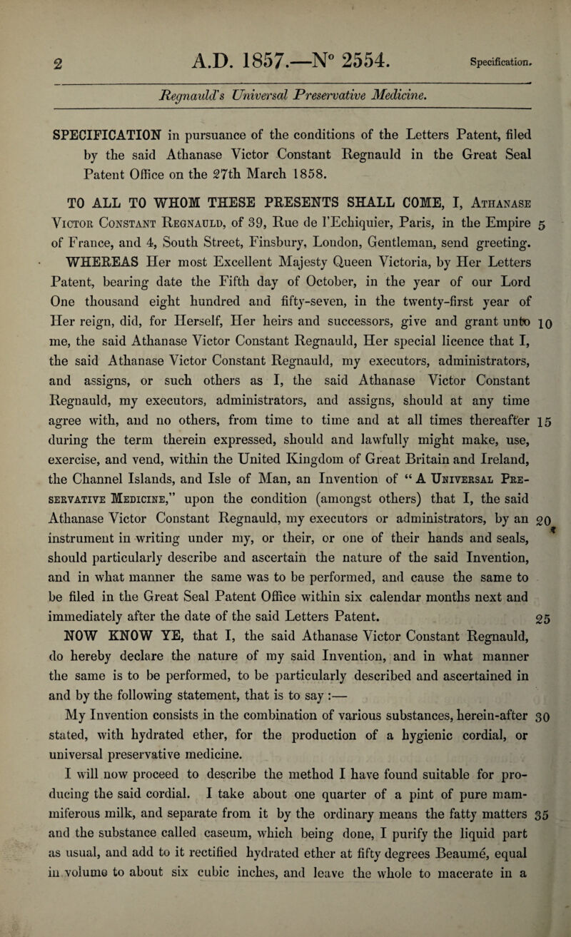 Regnauld's Universal Preservative Medicine. SPECIFICATION in pursuance of the conditions of the Letters Patent, filed by the said Atlianase Victor Constant Regnauld in the Great Seal Patent Office on the 27th March 1858. TO ALL TO WHOM THESE PRESENTS SHALL COME, I, Athanase Victor Constant Regnauld, of 39, Rue de I’Echiquier, Paris, in the Empire 5 of France, and 4, South Street, Finsbury, London, Gentleman, send greeting. WHEREAS Her most Excellent Majesty Queen Victoria, by Her Letters Patent, bearing date the Fifth day of October, in the year of our Lord One thousand eight hundred and fifty-seven, in the twenty-first year of Her reign, did, for Herself, Her heirs and successors, give and grant unto 10 me, the said Athanase Victor Constant Regnauld, Her special licence that I, the said Athanase Victor Constant Regnauld, my executors, administrators, and assigns, or such others as I, the said Athanase Victor Constant Regnauld, my executors, administrators, and assigns, should at any time agree with, and no others, from time to time and at all times thereafter 15 during the term therein expressed, should and lawfully might make, use, exercise, and vend, within the United Kingdom of Great Britain and Ireland, the Channel Islands, and Isle of Man, an Invention of “ A Universal Pre¬ servative Medicine,” upon the condition (amongst others) that I, the said Athanase Victor Constant Regnauld, my executors or administrators, by an 20 w instrument in writing under my, or their, or one of their hands and seals, should particularly describe and ascertain the nature of the said Invention, and in what manner the same was to be performed, and cause the same to be filed in the Great Seal Patent Office within six calendar months next and immediately after the date of the said Letters Patent. 25 NOW KNOW YE, that I, the said Athanase Victor Constant Regnauld, do hereby declare the nature of my said Invention, and in what manner the same is to be performed, to be particularly described and ascertained in and by the following statement, that is to say :— My Invention consists in the combination of various substances, herein-after 30 stated, with hydrated ether, for the production of a hygienic cordial, or universal preservative medicine. I will now proceed to describe the method I have found suitable for pro¬ ducing the said cordial. I take about one quarter of a pint of pure mam- miferous milk, and separate from it by the ordinary means the fatty matters 35 and the substance called caseum, which being done, I purify the liquid part as usual, and add to it rectified hydrated ether at fifty degrees Beaume, equal in volume to about six cubic inches, and leave the whole to macerate in a