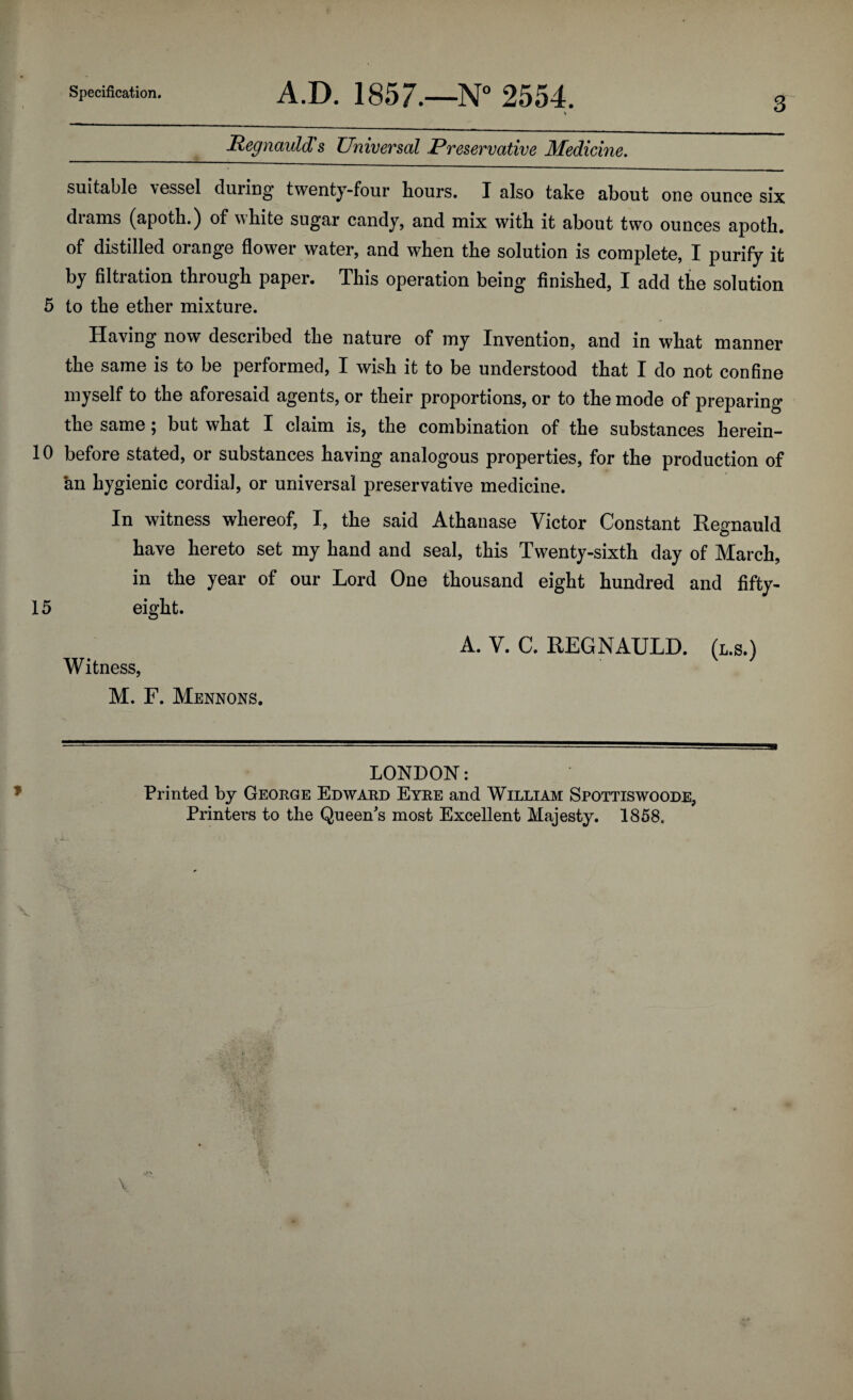 3 Regnauld's Universal Preservative Medicine. suitable vessel during twenty-four hours. I also take about one ounce six diams (apoth.) of white sugar candy, and mix with it about two ounces apoth. of distilled orange flower water, and when the solution is complete, I purify it by filtration through paper. This operation being finished, I add the solution 5 to the ether mixture. Having now described the nature of my Invention, and in what manner the same is to be performed, I wish it to be understood that I do not confine myself to the aforesaid agents, or their proportions, or to the mode of preparing the same; but what I claim is, the combination of the substances herein- 10 before stated, or substances having analogous properties, for the production of an hygienic cordial, or universal preservative medicine. In witness whereof, I, the said Athanase Victor Constant Regnauld have hereto set my hand and seal, this Twenty-sixth day of March, in the year of our Lord One thousand eight hundred and fifty- 15 eight. A. V. C. REGNAULD. (l.s.) Witness, M. F. Mennons. LONDON: Printed by George Edward Eyre and William Spottiswoode, Printers to the Queen's most Excellent Majesty. 1858,