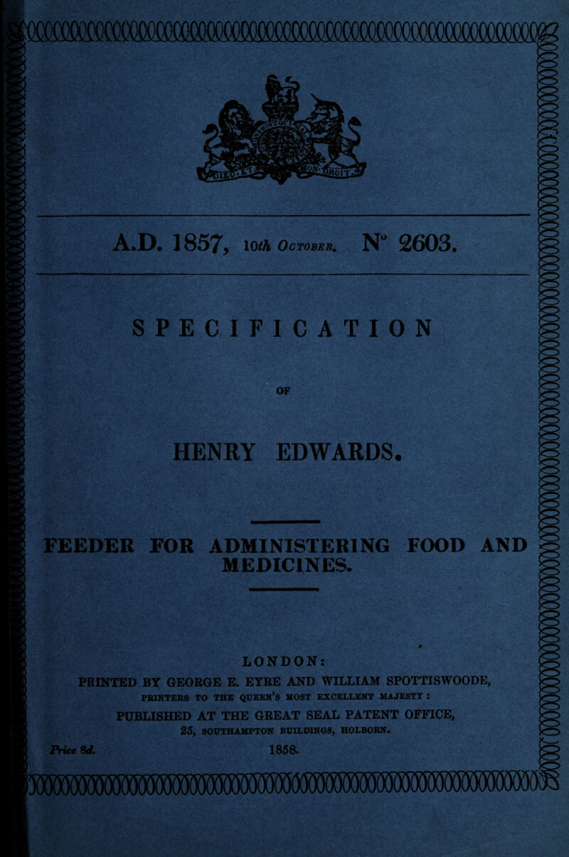 A.D. 1857, lOtfA October. N” 2603. SPECIFICATION OF HENRY EDWARDS, FEEDER FOR ADMINISTERING FOOD AND MEDICINES. LONDON: PRINTED BY GEORGE E. EYRE AND WILLIAM SPOTTISWOODE, PRINTERS TO THE QUEEN’S MOST EXCELLENT MAJESTY : PUBLISHED AT THE GREAT SEAL PATENT OFFICE, 25, SOUTHAMPTON BUILDINGS, HOLBORN. Price 8d. 1858.