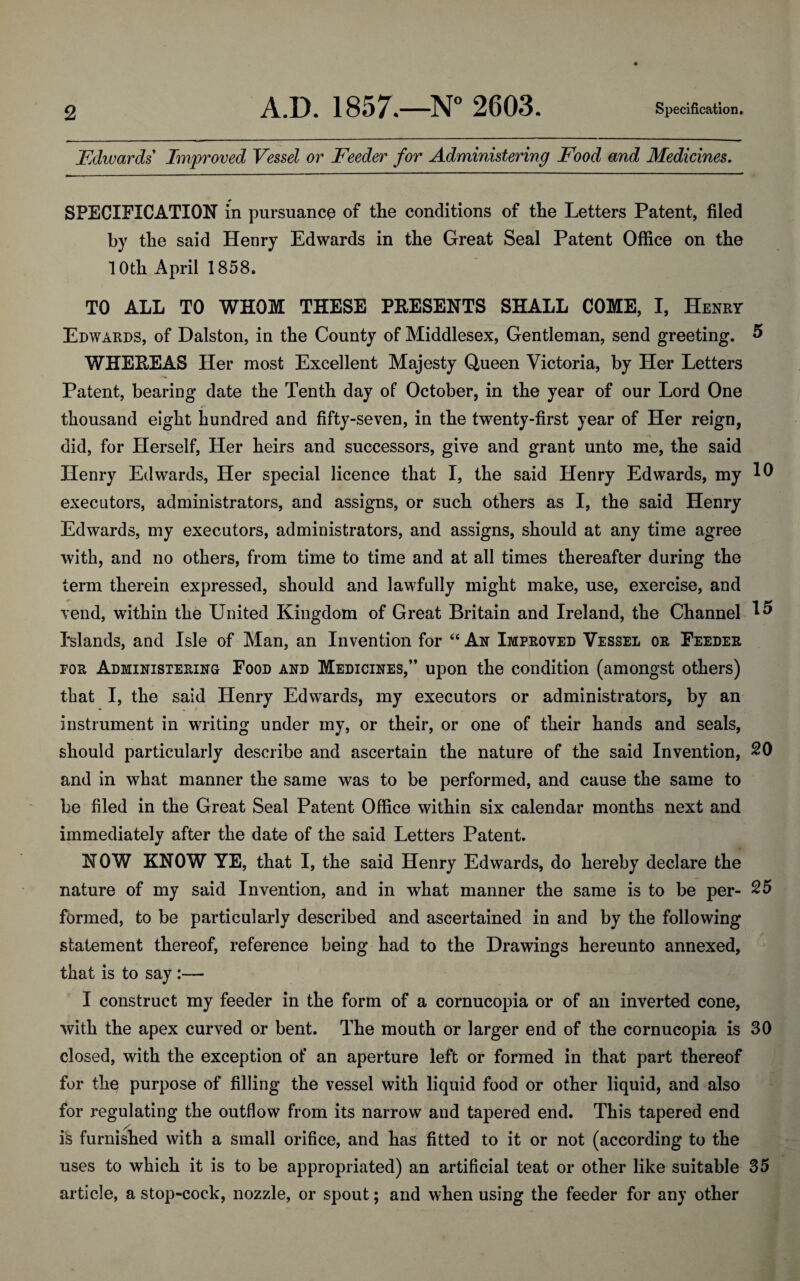 Edwards Improved Vessel or Feeder for Administering Food and Medicines. SPECIFICATION in pursuance of the conditions of the Letters Patent, filed by the said Henry Edwards in the Great Seal Patent Office on the 10th April 1858. TO ALL TO WHOM THESE PRESENTS SHALL COME, I, Henry Edwards, of Dalston, in the County of Middlesex, Gentleman, send greeting. 5 WHEREAS Her most Excellent Majesty Queen Victoria, by Her Letters Patent, bearing date the Tenth day of October, in the year of our Lord One thousand eight hundred and fifty-seven, in the twenty-first year of Her reign, did, for Herself, Her heirs and successors, give and grant unto me, the said Henry Edwards, Her special licence that I, the said Henry Edwards, my 10 executors, administrators, and assigns, or such others as I, the said Henry Edwards, my executors, administrators, and assigns, should at any time agree with, and no others, from time to time and at all times thereafter during the term therein expressed, should and lawfully might make, use, exercise, and vend, within the United Kingdom of Great Britain and Ireland, the Channel 1^ Islands, and Isle of Man, an Invention for “ An Improved Vessel or Feeder for Administering Food and Medicines,” upon the condition (amongst others) that I, the said Henry Edwards, my executors or administrators, by an instrument in writing under my, or their, or one of their hands and seals, should particularly describe and ascertain the nature of the said Invention, 20 and in what manner the same was to be performed, and cause the same to be filed in the Great Seal Patent Office within six calendar months next and immediately after the date of the said Letters Patent. NOW KNOW YE, that I, the said Henry Edwards, do hereby declare the nature of my said Invention, and in what manner the same is to be per- 25 formed, to be particularly described and ascertained in and by the following statement thereof, reference being had to the Drawings hereunto annexed, that is to say :— I construct my feeder in the form of a cornucopia or of an inverted cone, with the apex curved or bent. The mouth or larger end of the cornucopia is 30 closed, with the exception of an aperture left or formed in that part thereof for the purpose of filling the vessel with liquid food or other liquid, and also for regulating the outflow from its narrow and tapered end. This tapered end is furnished with a small orifice, and has fitted to it or not (according to the uses to which it is to be appropriated) an artificial teat or other like suitable 35 article, a stop-cock, nozzle, or spout; and when using the feeder for any other