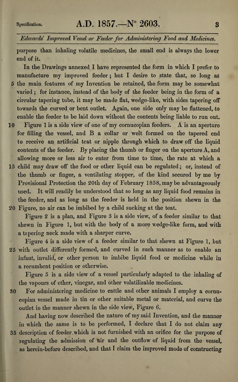 Edwards Improved Vessel or Feeder for Administering Food and Medicines. purpose than inhaling volatile medicines, the small end is always the lower end of it. In the Drawings annexed I have represented the form in which I prefer to manufacture my improved feeder ; bnt I desire to state that, so long as 5 the main features of my Invention be retained, the form may be somewhat varied ; for instance, instead of the body of the feeder being in the form of a circular tapering tube, it may be made flat, wedge-like, with sides tapering off towards the curved or bent outlet. Again, one side only may be flattened, to enable the feeder to be laid down without the contents being liable to run out. 10 Figure 1 is a side view of one of my cornucopian feeders. A is an aperture for filling the vessel, and B a collar or welt formed on the tapered end to receive an artificial teat or nipple through which to draw off the liquid contents of the feeder. By placing the thumb or finger on the aperture A, and allowing more or less air to enter from time to time, the rate at which a 15 child may draw off the food or other liquid can be regulated; or, instead of the thumb or finger, a ventilating stopper, of the kind secured by me by Provisional Protection the 20th day of February 1858,maybe advantageously used. It will readily be understood that so long as any liquid food remains in the feeder, and as long as the feeder is held in the position shewn in the 20 Figure, no air can be imbibed by a child sucking at the teat. Figure 2 is a plan, and Figure 3 is a side view, of a feeder similar to that shewn in Figure 1, but with the body of a more wedge-like form, and with a tapering neck made with a sharper curve. Figure 4 is a side view of a feeder similar to that shewn at Figure 1, but 25 with outlet differently formed, and curved in such manner as to enable an infant, invalid, or other person to imbibe liquid food or medicine while in a recumbent position or otherwise. Figure 5 is a side view of a vessel particularly adapted to the inhaling of the vapours of ether, vinegar, and other volatilizable medicines. 30 For administering medicine to cattle and other animals I employ a cornu¬ copian vessel made in tin or other suitable metal or material, and curve the outlet in the manner shewn in the side view, Figure 6. And having now described the nature of my said Invention, and the manner in which the same is to be performed, I declare that I do not claim any 35 description of feeder.which is not furnished with an orifice for the purpose of regulating the admission of air and the outflow of liquid from the vessel,