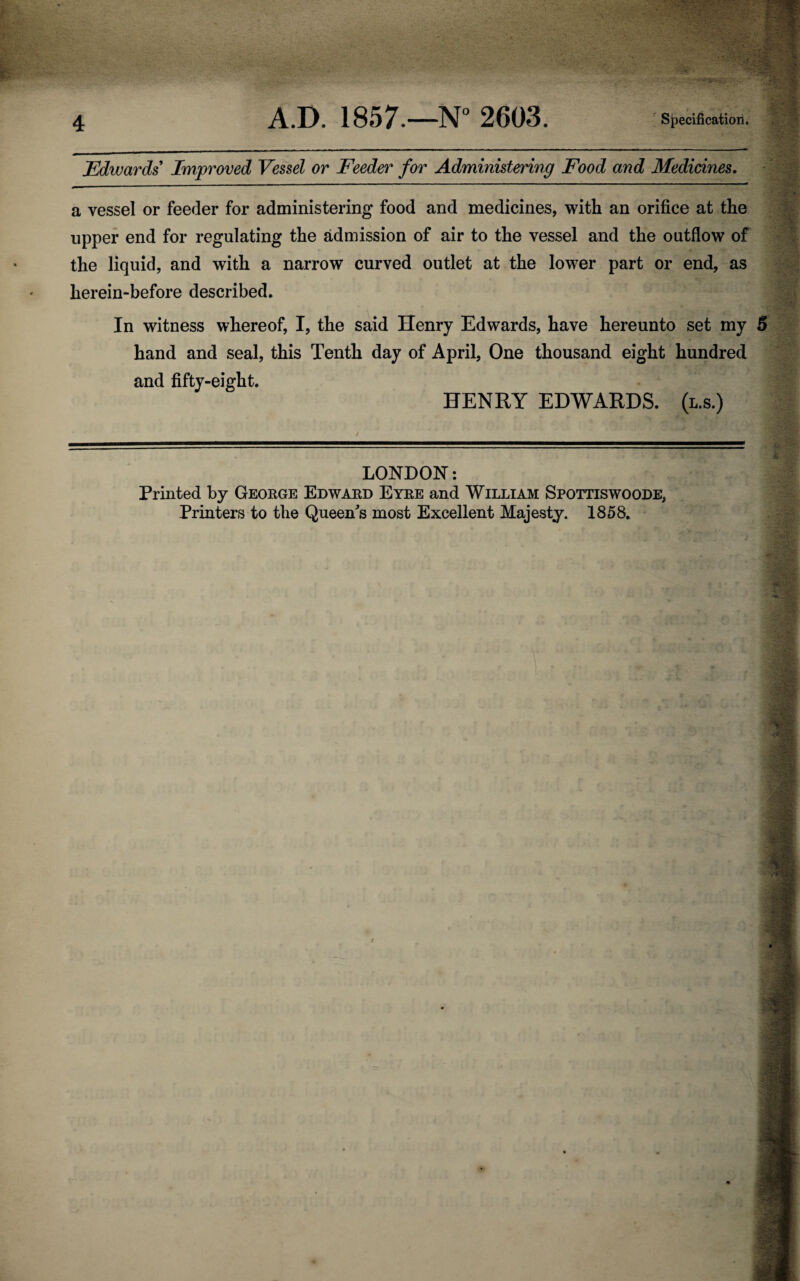 Edwards Improved Vessel or Feeder for Administering Food and Medicines. a vessel or feeder for administering food and medicines, with an orifice at the upper end for regulating the admission of air to the vessel and the outflow of the liquid, and with a narrow curved outlet at the lower part or end, as lierein-before described. In witness whereof, I, the said Henry Edwards, have hereunto set my 5 hand and seal, this Tenth day of April, One thousand eight hundred and fifty-eight. HENRY EDWARDS, (l.s.) LONDON: Printed by George Edward Eyre and William Spottiswoode, Printers to the Queen's most Excellent Majesty. 1858. t i 'V '