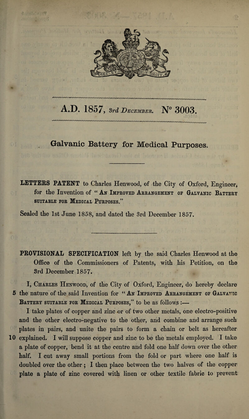 Galvanic Battery for Medical Purposes. LETTERS PATENT to Charles Henwood, of the City of Oxford, Engineer, for the Invention of “ An Improved Arrangement op Galvanic Battery SUITABLE POR MEDICAL PURPOSES.” Sealed the 1st June 1858, and dated the 3rd December 1857. PROVISIONAL SPECIFICATION left by the said Charles Henwood at the Office of the Commissioners of Patents, with his Petition, on the 3rd December 1857. I, Charles Henwood, of the City of Oxford, Engineer, do hereby declare 5 the nature of the said Invention for “ An Improved Arrangement op Gal vatic Battery suitable por Medical Purposes,” to be as follow.s:— I take plates of copper and zinc or of two other metals, one electro-positive and the other electro-negative to the other, and combine and arrange such plates in pairs, and unite the pairs to form a chain or belt as hereafter 10 explained. I will suppose copper and zinc to be the metals employed. I take a plate of copper, bend it at the centre and fold one half down over the other half. I cut away small portions from the fold or part where one half is doubled over the other; I then place between the two halves of the copper plate a plate of zinc covered with linen or other textile fabric to prevent
