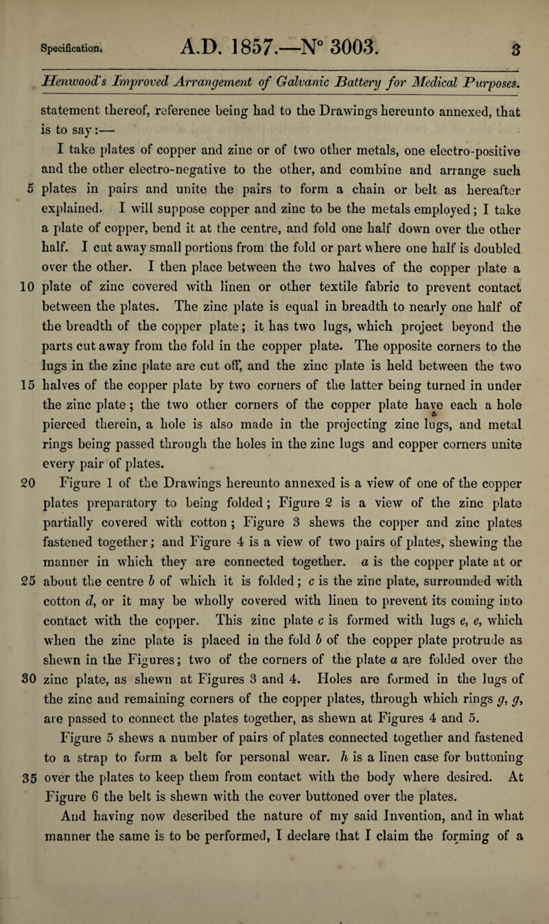 Ilenwood's Improved Arrangement of Galvanic Battery for Medical Purposes. statement thereof, reference being had to the Drawings hereunto annexed, that is to say:— I take plates of copper and zinc or of two other metals, one electro-positive and the other electro-negative to the other, and combine and arrange such 5 plates in pairs and unite the pairs to form a chain or belt as hereafter explained. I will suppose copper and zinc to be the metals employed; I take a plate of copper, bend it at the centre, and fold one half down over the other half. I cut away small portions from the fold or part where one half is doubled over the other. I then place between the two halves of the copper plate a 10 plate of zinc covered with linen or other textile fabric to prevent contact between the plates. The zinc plate is equal in breadth to nearly one half of the breadth of the copper plate; it has two lugs, which project beyond the parts cut away from the fold in the copper plate. The opposite corners to the lugs in the zinc plate are cut off, and the zinc plate is held between the two 15 halves of the copper plate by two corners of the latter being turned in under the zinc plate; the two other corners of the copper plate have each a hole pierced therein, a hole is also made in the projecting zinc lugs, and metal rings being passed through the holes in the zinc lugs and copper corners unite every pair of plates. 20 Figure 1 of the Drawings hereunto annexed is a view of one of the copper plates preparatory to being folded; Figure 2 is a view of the zinc plate partially covered with cotton ; Figure 3 shews the copper and zinc plates fastened together; and Figure 4 is a view of two pairs of plates, shewing the manner in which they are connected together, a is the copper plate at or 25 about the centre b of which it is folded; c is the zinc plate, surrounded with cotton d, or it may be wholly covered with linen to prevent its coming into contact with the copper. This zinc plate c is formed with lugs e, e, which when the zinc plate is placed in the fold b of the copper plate protrude as shewn in the Figures; two of the corners of the plate a are folded over the 30 zinc plate, as shewn at Figures 3 and 4. Holes are formed in the lugs of the zinc and remaining corners of the copper plates, through which rings g, g, are passed to connect the plates together, as shewn at Figures 4 and 5. Figure 5 shews a number of pairs of plates connected together and fastened to a strap to form a belt for personal wear, h is a linen case for buttoning 35 over the plates to keep them from contact with the body where desired. At Figure 6 the belt is shewn with the cover buttoned over the plates. And having now described the nature of my said Invention, and in what manner the same is to be performed, I declare that I claim the forming of a