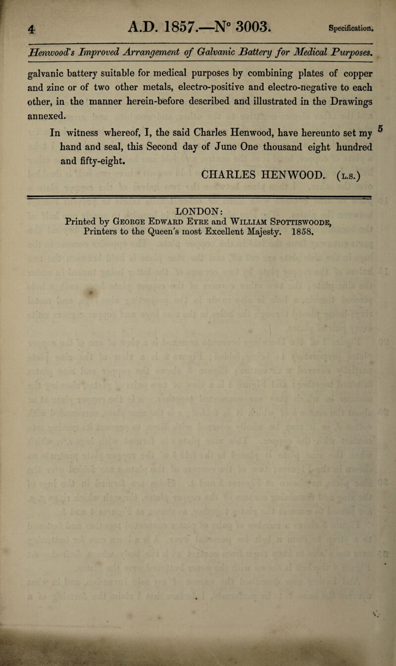 Henwood's Improved Arrangement of Galvanic Battery for Medical Purposes. galvanic battery suitable for medical purposes by combining plates of copper and zinc or of two other metals, electro-positive and electro-negative to each other, in the manner herein-before described and illustrated in the Drawings annexed. In witness whereof, I, the said Charles Henwood, have hereunto set my hand and seal, this Second day of June One thousand eight hundred and fifty-eight. CHARLES HENWOOD. (l.s.) LONDON: Printed by George Edward Eyre and William Spottiswoode, Printers to the Queen's most Excellent Majesty. 1858.