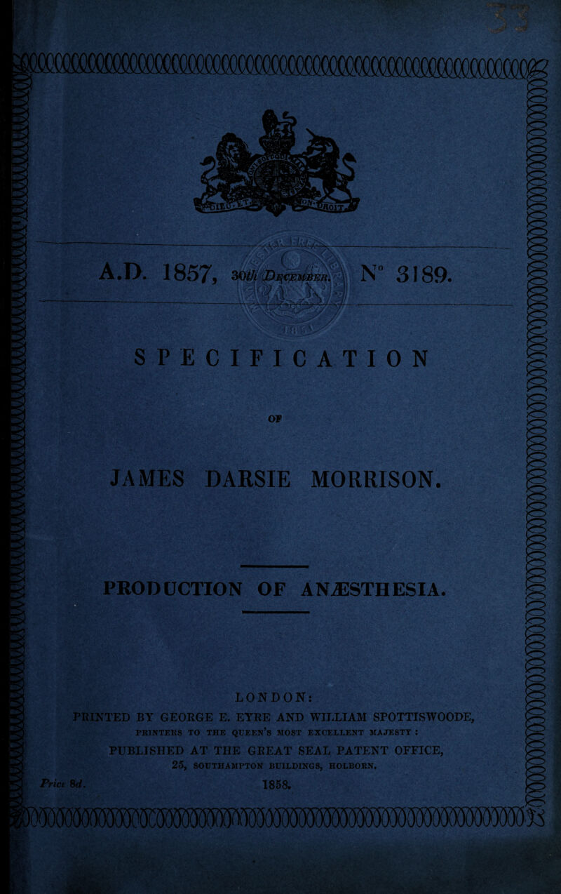 —- ^ tlftfe A.D. 1857, iV 3189. X' SPECIFICATION OF S/ -. !• ’; K*j8£8 m JAMES DARSIE MORRISON. PRODUCTION OF ANESTHESIA. LONDON: PRINTED BY GEORGE E. EYRE AND WILLIAM SPOTTISWOODE, PRINTERS TO THE QUEEN’S MOST EXCELLENT MAJESTY : PUBLISHED AT THE GREAT SEAL PATENT OFFICE, 25, SOUTHAMPTON BUILDINGS, HOLBORN. Price $d> 1858.