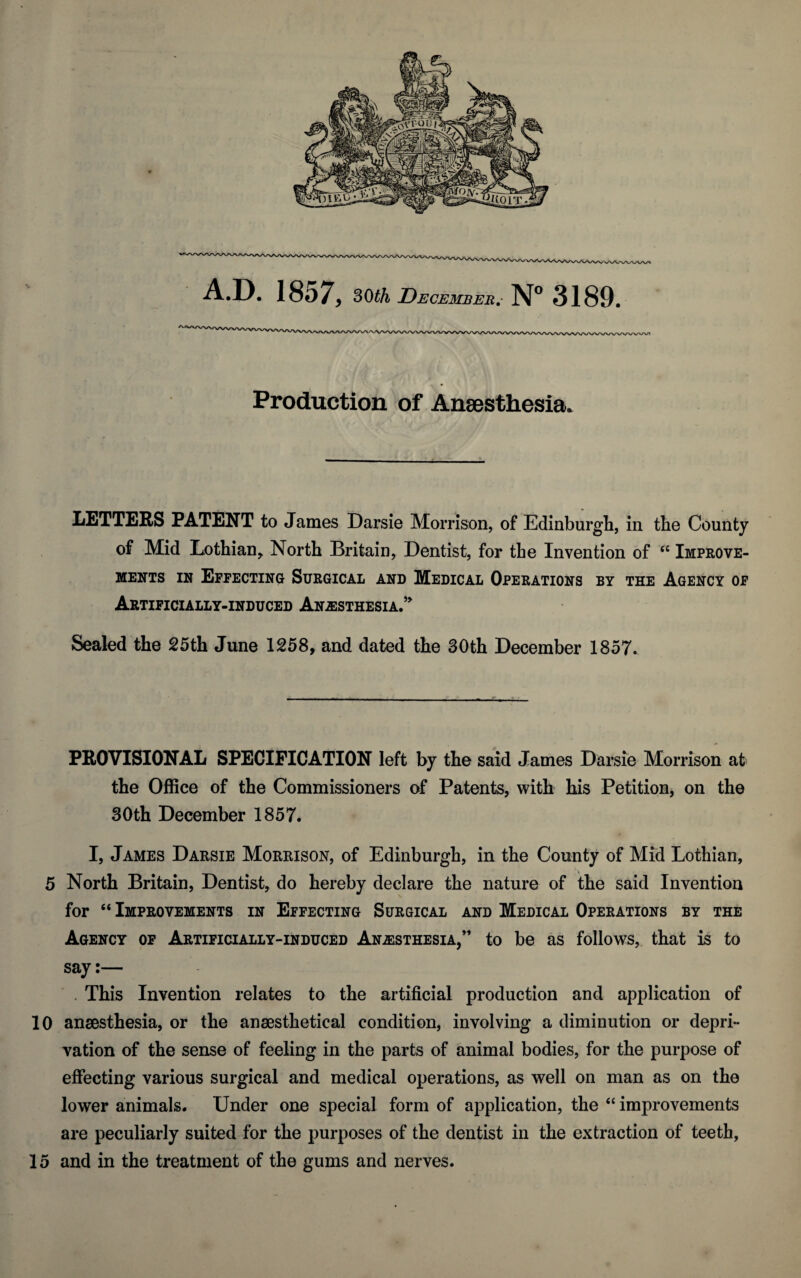 A.D. 1857, 30 th December.• N° 3189. Production of Anaesthesia. LETTERS PATENT to James Darsie Morrison, of Edinburgh, in the County of Mid Lothian, North Britain, Dentist, for the Invention of “ Improve- ments in Effecting Surgical and Medical Operations by the Agency of Artificially-induced Anesthesia.* Sealed the 25th June 1258, and dated the 30th December 1857. PROVISIONAL SPECIFICATION left by the said James Darsie Morrison at the Office of the Commissioners of Patents, with his Petition, on the 30th December 1857. I, James Darsie Morrison, of Edinburgh, in the County of Mid Lothian, 5 North Britain, Dentist, do hereby declare the nature of the said Invention for “ Improvements in Effecting Surgical and Medical Operations by the Agency of Artificially-induced Anesthesia,” to be as follows, that is to say:— . This Invention relates to the artificial production and application of 10 anaesthesia, or the anaesthetical condition, involving a diminution or depri¬ vation of the sense of feeling in the parts of animal bodies, for the purpose of effecting various surgical and medical operations, as well on man as on the lower animals. Under one special form of application, the “ improvements are peculiarly suited for the purposes of the dentist in the extraction of teeth, 15 and in the treatment of the gums and nerves.