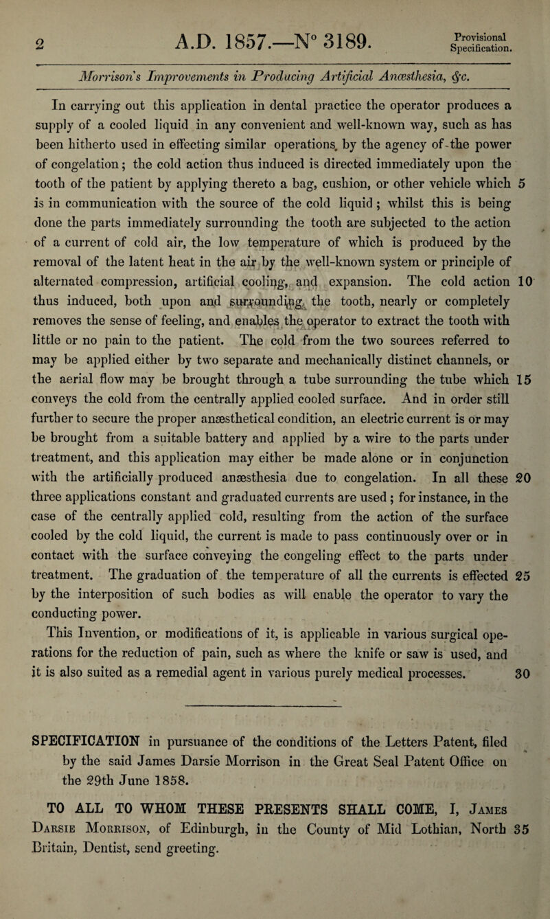 Provisional Morrisons Improvements in Producing Artificial Anaesthesia, Qc. In carrying out this application in dental practice the operator produces a supply of a cooled liquid in any convenient and well-known way, such as has been hitherto used in effecting similar operations, by the agency of-the power of congelation; the cold action thus induced is directed immediately upon the tooth of the patient by applying thereto a bag, cushion, or other vehicle which 5 is in communication with the source of the cold liquid ; whilst this is being done the parts immediately surrounding the tooth are subjected to the action of a current of cold air, the low temperature of which is produced by the removal of the latent heat in the air by the well-known system or principle of alternated compression, artificial cooling, and expansion. The cold action 10 thus induced, both upon and surjf.Qund^ng^ the tooth, nearly or completely removes the sense of feeling, and enables the operator to extract the tooth with little or no pain to the patient. The cold from the two sources referred to may be applied either by two separate and mechanically distinct channels, or the aerial flow may be brought through a tube surrounding the tube which 15 conveys the cold from the centrally applied cooled surface. And in order still further to secure the proper ansesthetical condition, an electric current is or may be brought from a suitable battery and applied by a wire to the parts under treatment, and this application may either be made alone or in conjunction with the artificially produced anaesthesia due to congelation. In all these 20 three applications constant and graduated currents are used ; for instance, in the case of the centrally applied cold, resulting from the action of the surface cooled by the cold liquid, the current is made to pass continuously over or in contact with the surface conveying the congeling effect to the parts under treatment. The graduation of the temperature of all the currents is effected 25 by the interposition of such bodies as will enable the operator to vary the conducting power. This Invention, or modifications of it, is applicable in various surgical ope¬ rations for the reduction of pain, such as where the knife or saw is used, and it is also suited as a remedial agent in various purely medical processes. 30 SPECIFICATION in pursuance of the conditions of the Letters Patent, filed •V by the said James Darsie Morrison in the Great Seal Patent Office on the 20th June 1858. TO ALL TO WHOM THESE PRESENTS SHALL COME, I, James Darsie Morrison, of Edinburgh, in the County of Mid Lothian, North 35 Britain, Dentist, send greeting.