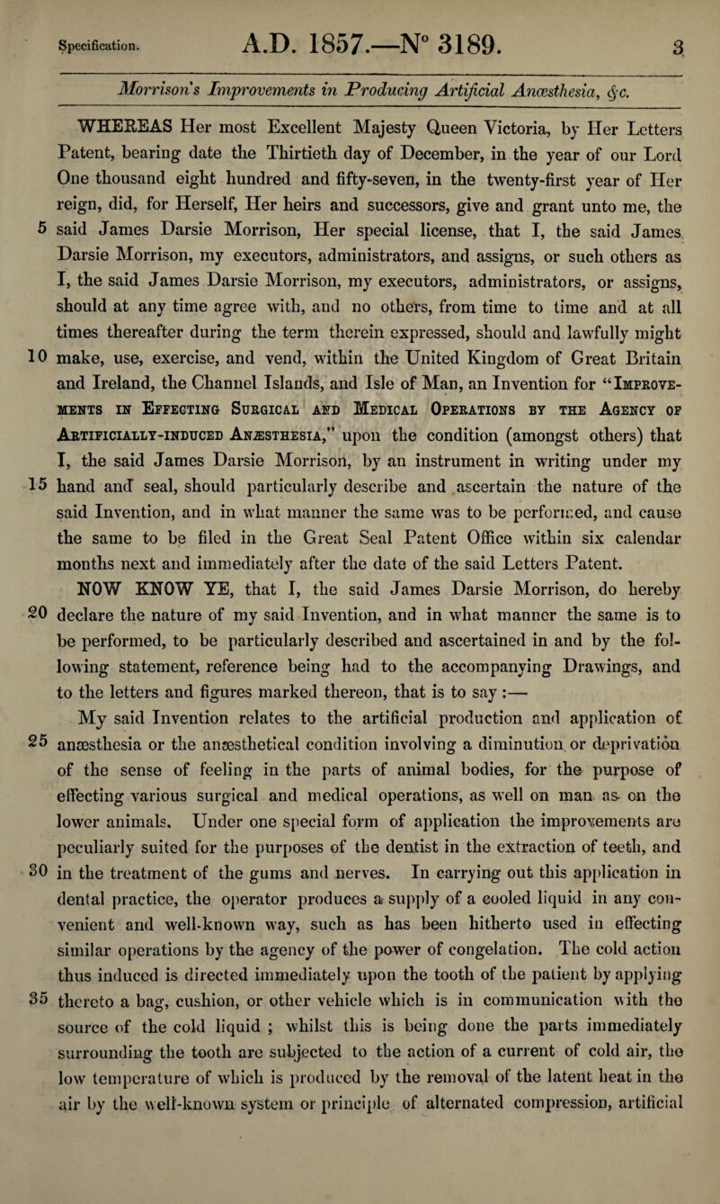 10 15 20 25 30 35 Specification. A.D. 1857.—N° 3189. 3 Morrisons Improvements in Producing Artificial Anaesthesia, <$c. WHEBEAS Her most Excellent Majesty Queen Victoria, by Her Letters Patent, bearing date the Thirtieth day of December, in the year of our Lord One thousand eight hundred and fifty-seven, in the twenty-first year of Her reign, did, for Herself, Her heirs and successors, give and grant unto me, the said James Darsie Morrison, Her special license, that I, the said James Darsie Morrison, my executors, administrators, and assigns, or such others as I, the said James Darsie Morrison, my executors, administrators, or assigns, should at any time agree with, and no others, from time to time and at all times thereafter during the term therein expressed, should and lawfully might make, use, exercise, and vend, within the United Kingdom of Great Britain and Ireland, the Channel Islands, and Isle of Man, an Invention for “Improve¬ ments in Effecting Surgical and Medical Operations by the Agency of Artificially-induced Anaesthesia,” upon the condition (amongst others) that I, the said James Darsie Morrison, by an instrument in writing under my hand ancl seal, should particularly describe and ascertain the nature of the said Invention, and in what manner the same was to be performed, and cause the same to be filed in the Great Seal Patent Office within six calendar * • months next and immediately after the date of the said Letters Patent. HOW XHOW YE, that I, the said James Darsie Morrison, do hereby declare the nature of my said Invention, and in what manner the same is to be performed, to be particularly described and ascertained in and by the fol¬ lowing statement, reference being had to the accompanying Drawings, and to the letters and figures marked thereon, that is to say:— My said Invention relates to the artificial production and application of anaesthesia or the ansesthetical condition involving a diminution, or deprivation of the sense of feeling in the parts of animal bodies, for the purpose of effecting various surgical and medical operations, as well on man as- on the lower animals. Under one special form of application the improvements are peculiarly suited for the purposes of the dentist in the extraction of teeth, and in the treatment of the gums and nerves. In carrying out this application in dental practice, the operator produces a supply of a cooled liquid in any con¬ venient and well-known wray, such as has been hitherto used in effecting similar operations by the agency of the power of congelation. The cold action thus induced is directed immediately upon the tooth of tbe patient by applying thereto a bag, cushion, or other vehicle which is in communication with the source of the cold liquid ; whilst this is being done the parts immediately surrounding the tooth are subjected to the action of a current of cold air, the low temperature of which is produced by the removal of the latent heat in the air by the well-known system or principle of alternated compression, artificial