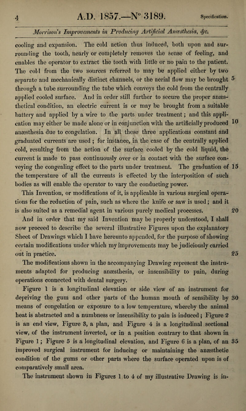 Morrisons Improvements in Producing Artificial Anaesthesia, §c. cooling and expansion. The cold action thus induced, both upon and sur¬ rounding the tooth, nearly or completely removes the sense of feeling, and enables the operator to extract the tooth with little or no pain to the patient. The cold from the two sources referred to may be applied either by two separate and mechanically distinct channels, or the aerial flow may be brought 5 through a tube surrounding the tube which conveys the cold from the centrally applied cooled surface. And in order still further to secure the proper anses- thetical condition, an electric current is or may be brought from a suitable battery and applied by a wire to the parts under treatment; and this appli¬ cation may either be made alone or in conjunction with the artificially produced ^ anmsthesia due to congelation. In all these three applications constant and graduated currents are used ; for instance, in the case of the centrally applied cold, resulting from the action of the surface cooled by the cold liquid, the current is made to pass continuously over or in contact with the surface con¬ veying the congealing effect to the parts under treatment. The graduation of 15 the temperature of all the currents is effected by the interposition of such bodies as will enable the operator to vary the conducting power. This Invention, or modifications of it, is applicable in various surgical opera¬ tions for the reduction of pain, such as where the knife or saw is used; and it is also suited as a remedial agent in various purely medical processes. 20 And in order that my said Invention may be properly understood, I shall now proceed to describe the several illustrative Figures upon the explanatory Sheet of Drawings which I have hereunto appended, for the purpose of showing certain modifications under which my improvements may be judiciously carried out in practice. 25 The modifications shown in the accompanying Drawing represent the instru¬ ments adapted for producing anaesthesia, or insensibility to pain, during operations connected with dental surgery. Figure 1 is a longitudinal elevation or side view of an instrument for depriving the gum and other parts of the human mouth of sensibility by 30 means of congelation or exposure to a low temperature, whereby the animal heat is abstracted and a numbness or insensibility to pain is induced ; Figure 2 is an end view, Figure 3, a plan, and Figure 4 is a longitudinal sectional view, of the instrument inverted, or in a position contrary to that shown in Figure 1; Figure 5 is a longitudinal elevation, and Figure 6 is a plan, of an 35 improved surgical instrument for inducing or maintaining the anaesthetic condition of the gums or other parts where the surface operated upon is of comparatively small area. The instrument shown in Figures 1 to 4 of my illustrative Drawing is in-