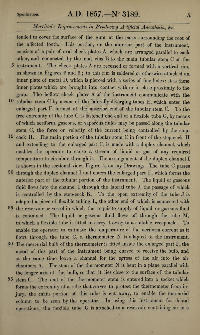 Morrison's Improvements in Producing Artificial Anaesthesia, §c. tended to cover tlie surface of the gum at the parts surrounding the root of the affected tooth. This portion, or the anterior part of the instrument, consists of a pair of oval cheek plates A, which are arranged parallel to each other, and connected by the end ribs B to the main tubular stem C of the 5 instrument. The cheek plates A are recessed or formed with a vertical rim, as shown in Figures 2 and 3; to this rim is soldered or otherwise attached an inner plate of metal D, which is pierced with a series of fine holes; it is these inner plates which are brought into contact with or in close proximity to the gum. The hollow cheek plates A of the instrument communicate with the Id tubular stem C by means of the laterally diverging tubes E, which enter the enlarged part F, formed at the anterior end of the tubular stem C. To the free extremity of the tube C is fastened one end of a flexible tube G, by means of which aeriform, gaseous, or vaporous fluids may be passed along the tubular stem C, the force or velocity of the current being controlled by the stop- 15 cock II. The main portion of the tubular stem C in front of the stop-cock H and extending to the enlarged part F, is made with a duplex channel, which enables the operator to cause a stream of liquid or gas of any required temperature to circulate through it. The arrangement of the duplex channel I is shown in the sectional view, Figure 4, on my Drawing. The tube C passes through the duplex channel I and enters the enlarged part F, which forms the anterior part of the tubular portion of the instrument. The liquid or gaseous fluid flows into the channel I through the lateral tube J, the passage of which is controlled by the stop-cock K. To the open extremity of the tube J is adapted a piece of flexible tubing L, the other end of which is connected with 25 the reservoir or vessel in which the requisite supply of liquid or gaseous fluid is contained. The liquid or gaseous fluid flows off through the tube M, to which a flexible tube is fitted to carry it away to a suitable receptacle. To enable the operator to estimate the temperature of the aeriform current as it flows through the tube C, a thermometer N is adapted to the instrument. 3d The mercurial bulb of the thermometer is fitted inside the enlarged part F, the metal of this part of the instrument being curved to receive the bulb, and at the same time leave a channel for the egress of the air into the air chambers A. The stem of the thermometer N is bent in a plane parallel with the longer axis of the bulb, so that it lies close to the surface of the tubular o 35 stem C. The end of the thermometer stem is entered into a socket which forms the extremity of a tube that serves to protect the thermometer from in¬ jury, the main portion of this tube is cut away, to enable the mercurial column to be seen by the operator. In using this instrument for dental operations, the flexible tube G is attached to a reservoir containing air in a