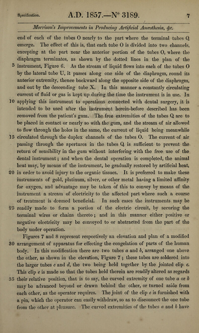 10 15 20 25 30 35 Specification. 7 A.D. 1857.—N° 3189. Morrisons Improvements in Producing Artificial Anaesthesia, <§x. end of each of the tubes 0 nearly to the part where the terminal tubes Q emerge. The effect of this is, that each tube 0 is divided into two channels, excepting at the part near the anterior portion of the tubes 0, where the diaphragm terminates, as shown by the dotted lines in the plan of the instrument, Figure 6. As the stream of liquid flows into each of the tubes 0 by the lateral tube U, it passes along one side of the diaphragm, round its anterior extremity, thence backward along the opposite side of the diaphragm, and out by the descending tube X. In this manner a constantly circulating current of fluid or gas is kept up during the time the instrument is in use. In applying this instrument to operations connected with dental surgery, it is intended to be used after the instrument herein-before described has been removed from the patient’s gum. The free extremities of the tubes Q are to be placed in contact or nearly so with the gum, and the stream of air allowed to flow through the holes in the same, the current of liquid being meanwhile circulated through the duplex channels of the tubes 0. The current of air passing through the apertures in the tubes Q, is sufficient to prevent the return of sensibility in the gum without interfering with the free use of the dental instrument; and when the dental operation is completed, the animal heat may, by means of the instrument, be gradually restored by artificial heat, in order to avoid injury to the organic tissues. It is preferred to make these instruments of gold, platinum, silver, or other metal having a limited affinity for oxygen, and advantage may be taken of this to convey by means of the instrument a stream of electricity to the affected part where such a course of treatment is deemed beneficial. In such cases the instruments may be readily made to form a portion of the electric circuit, by securing the terminal wires or chains thereto ; and in this manner either positive or negative electricity may be conveyed to or abstracted from the part of the body under operation. Figures 7 and 8 represent respectively an elevation and plan of a modified arrangement of apparatus for effecting the congelation of parts of the human body. In this modification there are two tubes a and h, arranged one above the other, as shown in the elevation, Figure 7 ; these tubes are soldered into the larger tubes c and d, the two being held together by the jointed clip e. This clip e is made so that the tubes held therein are readily altered as regards their relative position, that is to say, the curved extremity of one tube a or h may be advanced beyond or drawn behind the other, or turned aside from each other, as the operator requires. The joint of the clip e is furnished with a pin, which the operator can easily withdraw, so as to disconnect the one tube from the other at pleasure. The curved extremities of the tubes a and b have