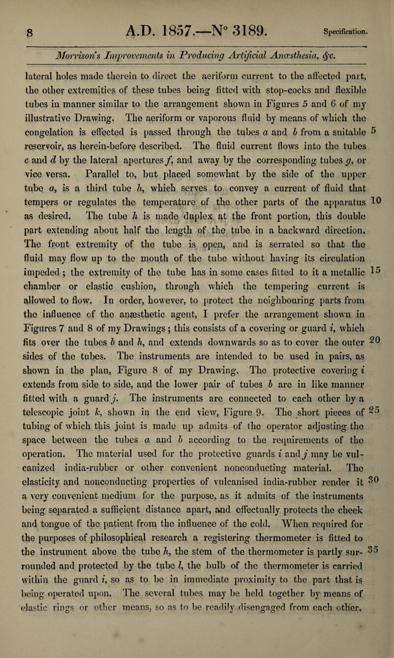 Morrisons Improvements in Producing Artificial Ancesthesia, Qc. lateral holes made therein to direct the aeriform current to the affected part, the other extremities of these tubes being fitted with stop-cocks and flexible tubes in manner similar to the arrangement shown in Figures 5 and 6 of my illustrative Drawing. The aeriform or vaporous fluid by means of which the congelation is effected is passed through the tubes a and b from a suitable 5 reservoir, as herein-before described. The fluid current flows into the tubes c and d by the lateral apertures/, and away by the corresponding tubes g, or vice versa. Parallel to, but placed somewhat by the side of the upper tube a, is a third tube h, which serves to convey a current of fluid that tempers or regulates the temperature of the other parts of the apparatus 10 as desired. The tube h is made duplex at the front portion, this double part extending about half the length of the tube in a backward direction. The front extremity of the tube is open, and is serrated so that the fluid may flow up to the mouth of the tube without having its circulation impeded ; the extremity of the tube has in some cases fitted to it a metallic 1 ^ chamber or elastic cushion, through which the tempering current is allowed to flow. In order, however, to protect the neighbouring parts from the influence of the anaesthetic agent, I prefer the arrangement shown in Figures 7 and 8 of my Drawings; this consists of a covering or guard i, which fits over the tubes b and 7i, and extends downwards so as to cover the outer 20 sides of the tubes. The instruments are intended to be used in pairs, as shown in the plan, Figure 8 of my Drawing. The protective covering i extends from side to side, and the lower pair of tubes b are in like manner fitted with a guard j. The instruments are connected to each other by a telescopic joint k, shown in the end view, Figure 9. The short pieces of 25 tubing of which this joint is made up admits of the operator adjusting the space between the tubes a and b according to the requirements of the operation. The material used for the protective guards i and j may be vul¬ canized india-rubber or other convenient nonconducting material. The elasticity and nonconducting properties of vulcanised india-rubber render it 30 a very convenient medium for the purpose, as it admits of the instruments being separated a sufficient distance apart, and effectually protects the cheek and tongue of the patient from the influence of the cold. When required for the purposes of philosophical research a registering thermometer is fitted to the instrument above the tube h, the stem of the thermometer is partly sur- 35 rounded and protected by the tube l, the bulb of the thermometer is carried within the guard 7, so as to be in immediate proximity to the part that is being operated upon. The several tubes may be held together by means of elastic rings or other means, so as to be readily disengaged from each other.