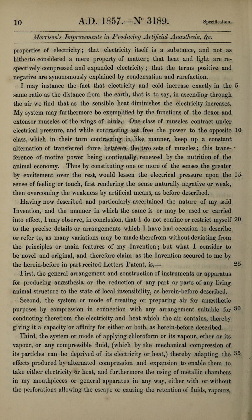 Morrisons Improvements in Producing Artificial Anaesthesia, Qc. properties of electricity; that electricity itself is a substance, and not as hitherto considered a mere property of matter; that heat and light are re¬ spectively compressed and expanded electricity; that the terms positive and negative are synonomously explained by condensation and rarefaction. I may instance the fact that electricity and cold increase exactly in the 5 same ratio as the distance from the earth, that is to say, in ascending* through the air we find that as the sensible heat diminishes the electricity increases. My system may furthermore be exemplified by the functions of the flexor and extensor muscles of the wings of birds* One class of muscles contract under electrical pressure, and while contracting set free the power to the opposite 10 class, which in their turn contracting in like manner, keep up a constant alternation of transferred force between .< the two sets of muscles; this trans-* ference of motive power being continually renewed by the nutrition of the animal economy. Thus by constituting one or more of the senses the greater by excitement over the rest, would lessen the electrical pressure upon the 15 sense of feeling or touch, first rendering the sense naturally negative or weak, then overcoming the weakness by artificial means, as before described. Having now described and particularly ascertained the nature of my said Invention, and the manner in which the same is or may be used or carried into effect, 1 may observe, in conclusion, that I do not confine or restrict myself 20 to the precise details or arrangements which I have had occasion to describe or refer to, as many variations may be made therefrom without deviating from the principles or main features of my Invention; but what I consider to be novel and original, and therefore claim as the Invention secured to me by the herein-before in part recited Letters Patent, is,—• 25 First, the general arrangement and construction of instruments or apparatus for producing anaesthesia or the reduction of any part or parts of any living animal structure to the state of local insensibility, as herein-before described. Second, the system or mode of treating or preparing air for anaesthetic purposes by compression in connection with any arrangement suitable for 30 conducting therefrom the electricity and heat which the air contains, thereby giving it a capacity or affinity for either or both, as herein-before described. Third, the system or mode of applying chloroform or its vapour, ether or its vapour, or any compressible fluid, (which by the mechanical compression of its particles can be deprived of its electricity or heat,) thereby adapting the 35 effects produced by alternated compression and expansion to enable them to take either electricity or heat, and furthermore the using of metallic chambers in my mouthpieces or general apparatus in any way, either with or without the perforations allowing the escape or causing the retention of fluids, vapours,