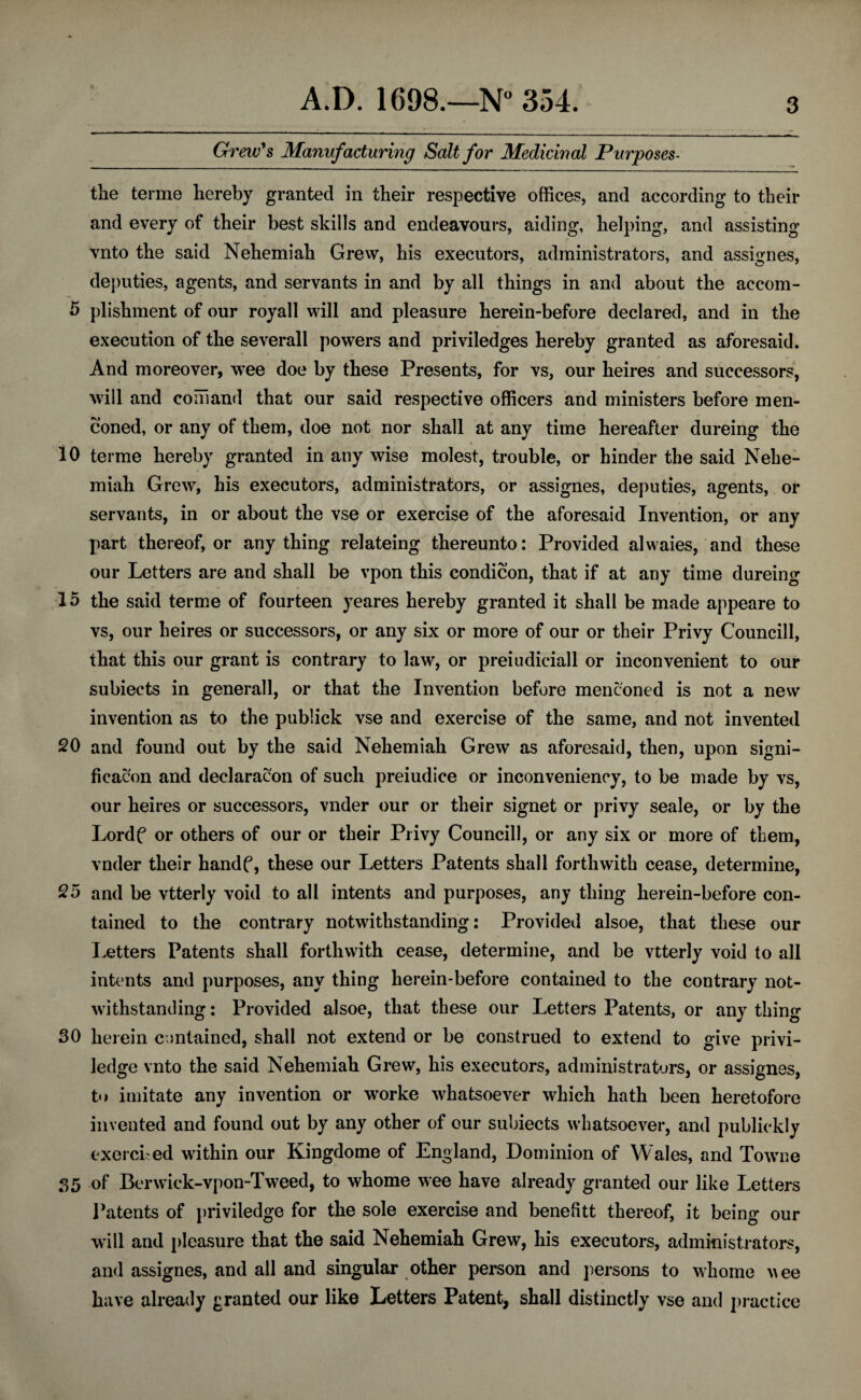 Grew's Manufacturing Salt for Medicinal Purposes- the terme hereby granted in their respective offices, and according to their and every of their best skills and endeavours, aiding, helping, and assisting vnto the said Nehemiah Grew, his executors, administrators, and assignes, deputies, agents, and servants in and by all things in and about the accom- 5 plishment of our royall will and pleasure herein-before declared, and in the execution of the severall powers and priviledges hereby granted as aforesaid. And moreover, wee doe by these Presents, for vs, our heires and successors, will and comand that our said respective officers and ministers before men- coned, or any of them, doe not nor shall at any time hereafter dureing the 10 terme hereby granted in any wise molest, trouble, or hinder the said Nehe¬ miah Grew, his executors, administrators, or assignes, deputies, agents, or servants, in or about the vse or exercise of the aforesaid Invention, or any part thereof, or anything relateing thereunto: Provided alwaies, and these our Letters are and shall be vpon this condicon, that if at any time dureing 15 the said terme of fourteen yeares hereby granted it shall be made appeare to vs, our heires or successors, or any six or more of our or their Privy Councill, that this our grant is contrary to law, or preiudiciall or inconvenient to our subiects in generall, or that the Invention before menconed is not a new invention as to the publick vse and exercise of the same, and not invented 20 and found out by the said Nehemiah Grew as aforesaid, then, upon signi- ficacon and deelaracon of such preiudice or inconveniency, to be made by vs, our heires or successors, vnder our or their signet or privy seale, or by the Lordf or others of our or their Privy Councill, or any six or more of them, vnder their handf, these our Letters Patents shall forthwith cease, determine, 25 and be vtterly void to all intents and purposes, any thing herein-before con¬ tained to the contrary notwithstanding: Provided alsoe, that these our Letters Patents shall forthwith cease, determine, and be vtterly void to all intents and purposes, any thing herein-before contained to the contrary not¬ withstanding : Provided alsoe, that these our Letters Patents, or any thing SO herein contained, shall not extend or be construed to extend to give privi- ledge vnto the said Nehemiah Grew, his executors, administrators, or assignes, to imitate any invention or worke whatsoever which hath been heretofore invented and found out by any other of our subiects whatsoever, and publiekly exercised within our Kingdome of England, Dominion of Wales, and TWne 35 of Berwick-vpon-Tw7eed, to whome wee have already granted our like Letters Patents of priviledge for the sole exercise and benefitt thereof, it being our will and pleasure that the said Nehemiah Grew, his executors, administrators, and assignes, and all and singular other person and persons to whome wee have already granted our like Letters Patent, shall distinctly vse and practice