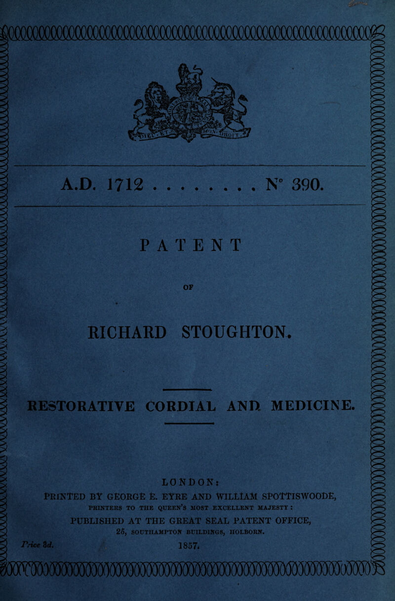 A.D. 1712.N° 390. PATENT OF RICHARD STOUGHTON. RESTORATIVE CORDIAL AND MEDICINE. 'j. LONDON: PRINTED BY GEORGE E. EYRE AND WILLIAM SPOTTISWOODE, PRINTERS TO THE QUEEN’S MOST EXCELLENT MAJESTY : PUBLISHED AT THE GREAT SEAL PATENT OFFICE, 26, SOUTHAMPTON BUILDINGS, HOLBORN. 1857* 5 (X Price &d.