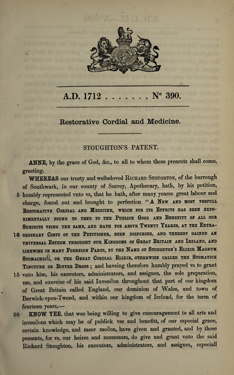 A.D. 1712.N° 390. Restorative Cordial and Medicine. STOUGHTON’S PATENT. ANNE, by the grace of God, &c., to all to whom these presents shall come, greeting. WHEREAS our trusty and welbeloved Richard Stoughton, of the burrough of Southwark, in our county of Surrey, Apothecary, hath, by his petition, 5 humbly represented vnto vs, that he hath, after many yeares great labour and charge, found out and brought to perfection “ A New and most vsefull Restorative Cordial and Medicine, which for its Effects has been expe¬ rimentally FOUND TO TEND TO THE PUBLICK GOOD AND BENEFITT OF ALL OUR SUBIECTS VSING THE SAME, AND HATH FOR ABOVE TWENTY YEARES, AT THE ExTRA- 10 ordinary Costs of the Petitioner, been dispersed, and thereby gained an vniversal Esteem throught our Kingdoms of Great Britain and Ireland, and LIKEWISE IN MANY FORREIGN PARTS, BY THE NAME OF STOUGHTON’S ELIXIR MAGNUM. StomachicQ, or the Great Cordial Elixir, otherwise called the Stomatick Tincture or Bitter Drops ; and haveing therefore humbly prayed vs to grant 15 vnto him, his executors, administrators, and assignes, the sole preparation, vse, and exercise of his said Invencon throughout that part of our kingdom of Great Britain called England, our dominion of Wales, and town of Berwick-vpon-Tweed, and within our kingdom of Ireland, for the term of fourteen years,— 20 KNOW YEE, that wee being willing to give encouragement to all arts and invencons which may be of publick vse and benefit!, of our especial grace, certain knowledge, and meer mocon, have given and granted, and by these presents, for vs, our heires and successors, do give and grant vnto the said Hichard Stoughton, his executors, administrators, and assignes, especiall