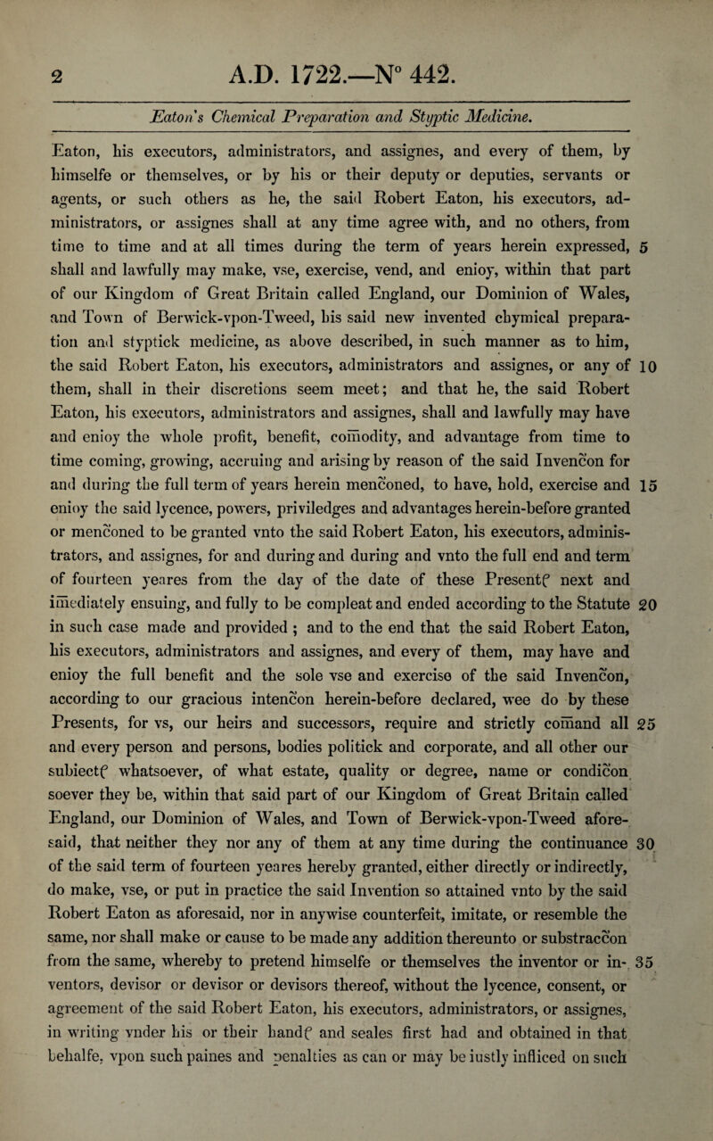 Eatons Chemical Preparation and Styptic Medicine. Eaton, his executors, administrators, and assignes, and every of them, by himselfe or themselves, or by his or their deputy or deputies, servants or agents, or such others as he, the said Robert Eaton, his executors, ad¬ ministrators, or assignes shall at any time agree with, and no others, from time to time and at all times during the term of years herein expressed, 5 shall and lawfully may make, vse, exercise, vend, and enioy, within that part of our Kingdom of Great Britain called England, our Dominion of Wales, and Town of Berwick-vpon-Tweed, his said new invented chymical prepara¬ tion and styptick medicine, as above described, in such manner as to him, the said Robert Eaton, his executors, administrators and assignes, or any of 10 them, shall in their discretions seem meet; and that he, the said Robert Eaton, his executors, administrators and assignes, shall and lawfully may have and enioy the whole profit, benefit, cohiodity, and advantage from time to time coming, growing, accruing and arising by reason of the said Invencon for and during the full term of years herein menconed, to have, hold, exercise and 15 enioy the said lycence, powers, priviledges and advantages herein-before granted or menconed to be granted vnto the said Robert Eaton, his executors, adminis¬ trators, and assignes, for and during and during and vnto the full end and term of fourteen yeares from the day of the date of these Presents next and imediately ensuing, and fully to be compleat and ended according to the Statute 20 in such case made and provided ; and to the end that the said Robert Eaton, his executors, administrators and assignes, and every of them, may have and enioy the full benefit and the sole vse and exercise of the said Invencon, according to our gracious intencon herein-before declared, wTee do by these Presents, for vs, our heirs and successors, require and strictly comand all 25 and every person and persons, bodies politick and corporate, and all other our subiectf whatsoever, of what estate, quality or degree, name or condicon soever they be, within that said part of our Kingdom of Great Britain called England, our Dominion of Wales, and Town of Berwick-vpon-Tweed afore¬ said, that neither they nor any of them at any time during the continuance 30 of the said term of fourteen yeares hereby granted, either directly or indirectly, do make, vse, or put in practice the said Invention so attained vnto by the said Robert Eaton as aforesaid, nor in anywise counterfeit, imitate, or resemble the same, nor shall make or cause to be made any addition thereunto or substraccon from the same, whereby to pretend himselfe or themselves the inventor or in- 35 ventors, devisor or devisor or devisors thereof, without the lycence, consent, or agreement of the said Robert Eaton, his executors, administrators, or assignes, in writing vnder his or their handf and seales first had and obtained in that behalfe, vpon such paines and penalties as can or may be iustly infliced on such