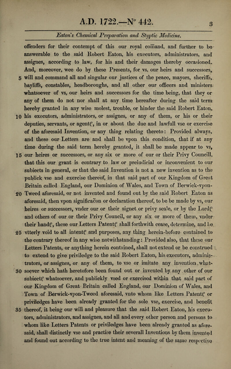 3 Eatons Chemical Preparation and Styptic Medicine. offenders for their contempt of this our royal comand, and further to be answerable to the said Robert Eaton, his executors, administrators, and assignes, according to law, for his and their damages thereby occasioned.. And, moreover, wee do by these Presents, for vs, our heirs and successors, 5 will and command all and singular our justices of the peace, mayors, sheriffs, bayliffs, constables, headboroughs, and all other our officers and ministers whatsoever of vs, our heirs and successors for the time being, that they or any of them do not nor shall at any time hereafter during the said term hereby granted in any wise molest, trouble, or hinder the said Robert Eaton, 10 his executors, administrators, or assignes, or any of them, or his or their deputies, servants, or agentf, in or about the due and lawfull vse or exercise of the aforesaid Invention, or any thing relating thereto: Provided always, and these our Letters are and shall be vpon this condition, that if at any time during the said term hereby granted, it shall be made appear to vs, 15 our heires or successors, or any six or more of our or their Privy Councill, that this our grant is contrary to law or preiudicial or inconvenient to our subiects in general, or that the said Invention is not a new invention as to the publick vse and exercise thereof, in that said part of our Kingdom of Great Britain called England, our Dominion of Wales, and Town of Benvick-vpon- 20 Tweed aforesaid, or not invented and found out by the said Robert Eaton as aforesaid, then vpon significacon or declaration thereof, to be be made by vs, our heires or successors, vnder our or their signet or privy seale, or by the Lordf and others of our or their Privy Council, or any six or more of them, vnder their handf, these our Letters Patentf shall forthwith cease, determine, and be 25 vtterly void to all intentf and purposes, any thing herein-before contained to the contrary thereof in any wise notwithstanding: Provided also, that these our Letters Patents, or anything herein contained, shall not extend or be construed to extend to give priviledge to the said Robert Eaton, his executors, adminis¬ trators, or assignes, or any of them, to vse or imitate any inventionwhat- 30 soever which hath heretofore been found out or invented by, any other of our subiectf whatsoever, and publickly vsed or exercised within that said part of our Kingdom of Great Britain called England, our Dominion of Wales, and Town of Berwick-vpon-Tweed aforesaid, vnto whom like Letters Patentf or priviledges have been already granted for the sole vse, exercise, and benefit 35 thereof, it being our will and pleasure that the said Robert Eaton, his execu^ tors, administrators, and assignes, and all and every other person and persons to whom like Letters Patents or priviledges have been already granted as afore¬ said, shall distinctly vse and practise their severall Inventions by them invented and found out according to the true intent and meaning of the same respective