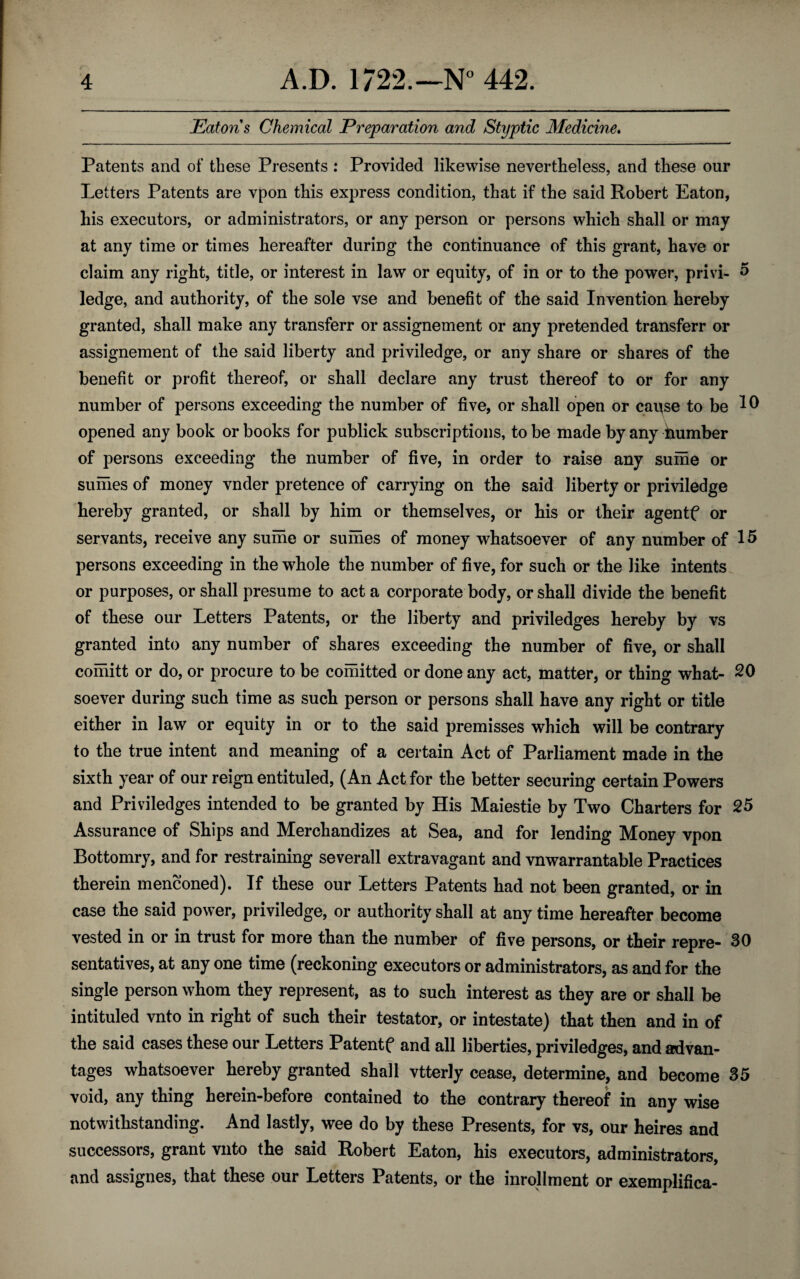 Eatons Chemical Preparation and Styptic Medicine. Patents and of these Presents : Provided likewise nevertheless, and these our Letters Patents are vpon this express condition, that if the said Robert Eaton, his executors, or administrators, or any person or persons which shall or may at any time or times hereafter during the continuance of this grant, have or claim any right, title, or interest in law or equity, of in or to the power, privi- 5 ledge, and authority, of the sole vse and benefit of the said Invention hereby granted, shall make any transferr or assignement or any pretended transferr or assignement of the said liberty and priviledge, or any share or shares of the benefit or profit thereof, or shall declare any trust thereof to or for any number of persons exceeding the number of five, or shall open or cause to be 10 opened any book or books for publick subscriptions, to be made by any humber of persons exceeding the number of five, in order to raise any surne or sumes of money vnder pretence of carrying on the said liberty or priviledge hereby granted, or shall by him or themselves, or his or their agentf or servants, receive any sume or sumes of money whatsoever of any number of 15 persons exceeding in the whole the number of five, for such or the like intents or purposes, or shall presume to act a corporate body, or shall divide the benefit of these our Letters Patents, or the liberty and priviledges hereby by vs granted into any number of shares exceeding the number of five, or shall comitt or do, or procure to be comitted or done any act, matter, or thing what- 20 soever during such time as such person or persons shall have any right or title either in law or equity in or to the said premisses which will be contrary to the true intent and meaning of a certain Act of Parliament made in the sixth year of our reign entituled, (An Act for the better securing certain Powers and Priviledges intended to be granted by His Maiestie by Two Charters for 25 Assurance of Ships and Merchandizes at Sea, and for lending Money vpon Bottomry, and for restraining severall extravagant and vnwarrantable Practices therein menconed). If these our Letters Patents had not been granted, or in case the said power, priviledge, or authority shall at any time hereafter become vested in or in trust for more than the number of five persons, or their repre- 30 sentatives, at any one time (reckoning executors or administrators, as and for the single person whom they represent, as to such interest as they are or shall be intituled vnto in right of such their testator, or intestate) that then and in of the said cases these our Letters Patentf and all liberties, priviledges, and advan¬ tages whatsoever hereby granted shall vtterly cease, determine, and become 35 void, any thing herein-before contained to the contrary thereof in any wise notwithstanding. And lastly, wee do by these Presents, for vs, our heires and successors, grant vnto the said Robert Eaton, his executors, administrators, and assignes, that these our Letters Patents, or the inrollment or exemplifica-