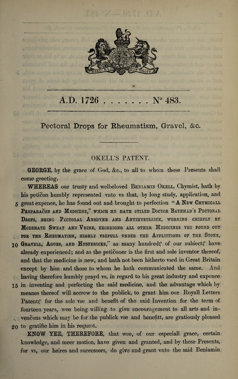 A.D. 1726 N° 483. Pectoral Drops for Rheumatism, Gravel, &c. OKELL’S PATENT. GEORGE, by the grace of God, &c., to all to whom these Presents shall come greeting. WHEREAS our trusty and welbeloved Beniamin Okell, Chymist, hath by his peticon humbly represented vnto vs that, by long study, application, and 5 great expence, he has found out and brought to perfection “ANew Chymicall Preparacon and Medicine,” which iie hath stiled Doctor Bateman's Pectoral Drops, being Pectoral Anodyne and Antiiiysterick, working chiefly by Moderate Sweat and Vrine, exceeding all other Medicines yet found out for the Rheumatism, highly vsefull vnder the Afflictions of the Stone, 10 Gravell, Agues, and Hystericks,” as many hundredf of our subiectf have already experienced; and as the peticoner is the first and sole inventor thereof, and that the medicine is new, and hath not been hitherto vsed in Great Britain except by him and those to whom he hath communicated the same. And having therefore humbly prayd vs, in regard to his great industry and expence 15 in inventing and perfecting the said medicine, and the advantage which by meanes thereof will accrew to the publick, to grant him our Royall Letters Patentf for the sole vse and benefit of the said Invention for the term of fourteen years, wee being willing to give encouragement to all arts and in- vencons which may be for the publick vse and benefitt, are gratiously pleased go to gratifie him in his request. KNOW YEE, THEREFORE, that wee, of our especiall grace, certain knowledge, and meer motion, have given and granted, and by these Presents, for vs, our heires and successors, do give and grant vnto the said Beniamin