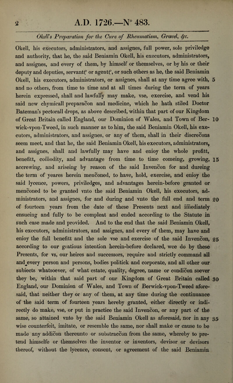 OkelVs Preparation for the Cure of Rheumatism, Gravel, Okell, his executors, administrators, and assignes, full power, sole priviledge and authority, that he, the said Beniamin Okell, his executors, administrators, and assignes, and every of them, by himself or themselves, or by his or their deputy and deputies, servantf or agentf, or such others as he, the said Beniamin Okell, his executors, administrators, or assignes, shall at any time agree with, 5 and no others, from time to time and at all times during the term of years herein expressed, shall and lawfully may make, vse, exercise, and vend his said new chymicall preparacon and medicine, which he hath stiled Doctor Bateman’s pectorall drops, as above described, within that part of our Kingdom of Great Britain called England, our Dominion of Wales, and Town of Ber- 10 wick-vpon-Tweed, in such manner as to him, the said Beniamin Okell, his exe¬ cutors, administrators, and assignes, or any of them, shall in their discrecons seem meet, and that he, the said Beniamin Okell, his executors, administrators, and assignes, shall and lawfully may have and enioy the whole profitt, benefitt, coihodity, and advantage from time to time comeing, growing, 15 accrewing, and ariseing by reason of the said Invencon for and dureing the term of yeares herein menconed, to have, hold, exercise, and enioy the said lycence, powers, priviledges, and advantages herein-before granted or menconed to be granted vnto the said Beniamin Okell, his executors, ad¬ ministrators, and assignes, for and during and vnto the full end and term 20 of fourteen years from the date of these Presents next and imediately ensueing and fully to be compleat and ended according to the Statute in such case made and provided. And to the end that the said Beniamin Okell, his executors, administrators, and assignes, and every of them, may have and enioy the full benefitt and the sole vse and exercise of the said Invencon, 25 according to our giatious intention herein-before declared, wee do by these Presents, for vs, our heires and successors, require and strictly command all and^every person and persons, bodies politick and corporate, and all other our subiects whatsoever, of what estate, quality, degree, name or condicon soever they be, within that said part of our Kingdom of Great Britain called 30 England, our Dominion of Wales, and Town of Berwick-vpon-Tweed afore¬ said, that neither they or any of them, at any time during the continuance of the said term of fourteen years hereby granted, either directly or indi¬ rectly do make, vse, or put in practice the said Invencon, or any part of the same, so attained vnto by the said Beniamin Okell as aforesaid, nor in any 35 wise counterfeit, imitate, or resemble the same, nor shall make or cause to be made any addicon thereunto or substraccon from the same, whereby to pre¬ tend himselfe or themselves the inventor or inventors, devisor or devisors thereof, without the lycence, consent, or agreement of the said Beniamin