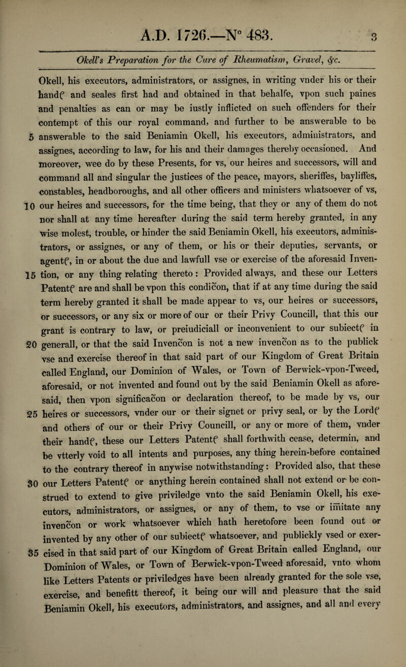 Okell's Preparation for the Cure of Rheumatism, Gravel, <§c. Okell, his executors, administrators, or assignes, in writing vnder his or their handf and seales first had and obtained in that behalfe, vpon such paines and penalties as can or may be iustly inflicted on such offenders for their contempt of this our royal command, and further to be answerable to be 5 answerable to the said Beniamin Okell, his executors, administrators, and assignes, according to law, for his and their damages thereby occasioned. And moreover, wee do by these Presents, for vs, our heires and successors, will and command all and singular the justices of the peace, mayors, sheriffes, bayliffes, constables, headboroughs, and all other officers and ministers whatsoever of vs, 10 our heires and successors, for the time being, that they or any of them do not nor shall at any time hereafter during the said term hereby granted, in any wise molest, trouble, or hinder the said Beniamin Okell, his executors, adminis¬ trators, or assignes, or any of them, or his or their deputies, servants, or agentf, in or about the due and lawfull vse or exercise of the aforesaid Inven- 15 tion, or any thing relating thereto: Provided always, and these our Letters Patentf are and shall be vpon this condi con, that if at any time during the said term hereby granted it shall be made appear to vs, our heires or successors, or successors, or any six or more of our or their Privy Councill, that this our grant is contrary to law, or preiudiciall or inconvenient to our subiectf in SO generall, or that the said Invencon is not a new invencon as to the publick vse and exercise thereof in that said part of our Kingdom of Great Britain called England, our Dominion of Wales, or Town of Berwick-vpon-Tweed, aforesaid, or not invented and found out by the said Beniamin Okell as afore¬ said, then vpon significacon or declaration thereof, to be made by vs, our 25 heires or successors, vnder our or their signet or privy seal, or by the Lordf and others of our or their Privy Councill, or any or more of them, vnder their handf, these our Letters Patentf shall forthwith cease, determin, and be vtterly void to all intents and purposes, any thing herein-before contained to the contrary thereof in anywise notwithstanding: Provided also, that these 30 our Letters Patentf or anything herein contained shall not extend or be con¬ strued to extend to give priviledge vnto the said Beniamin Okell, his exe¬ cutors, administrators, or assignes, or any of them, to vse or imitate any invencon or work whatsoever which hath heretofore been found out or invented by any other of our subiectf whatsoever, and publickly vsed or exer- 35 cised in that said part of our Kingdom of Great Britain called England, our Dominion of Wales, or Town of Berwick-vpon-Tweed aforesaid, vnto whom like Letters Patents or priviledges have been already granted for the sole vse, exercise, and benefitt thereof, it being our will and pleasure that the said Beniamin Okell, his executors, administrators, and assignes, and all and every