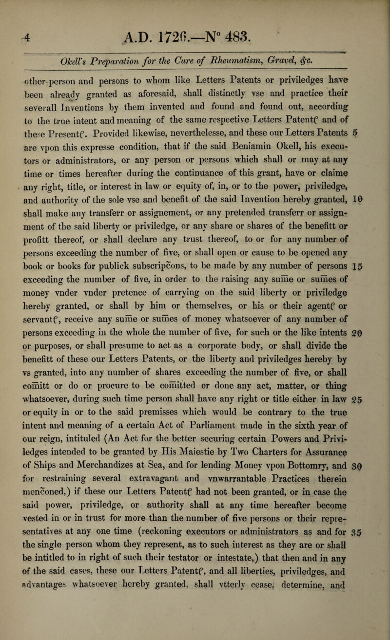 OJcell's Preparation for the Care of Rheumatism,, Gravel, <§[C. other person and persons to whom like Letters Patents or priviledges have been already granted as aforesaid, shall distinctly yse and practice their severall Inventions by them invented and found and found out, according to the true intent and meaning of the same respective Letters Patentf and of these Presentf. Provided likewise, neverthelesse, and these our Letters Patents 5 are vpon this expresse condition, that if the said Beniamin Okell, his execu¬ tors or administrators, or any person or persons which shall or may at any time or times hereafter during the continuance of this grant, have or claime any right, title, or interest in law or equity of, in, or to the power, priviledge, and authority of the sole vse and benefit of the said Invention hereby granted, 10 shall make any transferr or assignement, or any pretended transferr or assign¬ ment of the said liberty or priviledge, or any share or shares of the benefitt or profitt thereof, or shall declare any trust thereof, to or for any number of persons exceeding the number of five, or shall open or cause to be opened any book or books for publick subscriptions, to be made by any number of persons 15 exceeding the number of five, in order to the raising any suihe or sumes of money vnder vnder pretence of carrying on the said liberty or priviledge hereby granted, or shall by him or themselves, or his or their agentf or servantf, receive any sume or sumes of money whatsoever of any number of persons exceeding in the whole the number of five, for such or the like intents 20 or purposes, or shall presume to act as a corporate body, or shall divide the benefitt of these our Letters Patents, or the liberty and priviledges hereby by vs granted, into any number of shares exceeding the number of five, or shall comitt or do or procure to be comitted or done any act, matter, or thing whatsoever, during such time person shall have any right or title either in law or equity in or to the said premisses which would be contrary to the true intent and meaning of a certain Act of Parliament made in the sixth year of our reign, intituled (An Act for the better securing certain Powers and Privi¬ ledges intended to be granted by His Maiestie by Two Charters for Assurance of Ships and Merchandizes at Sea, and for lending Money vpon Bottomry, and 3Q for restraining several extravagant and vnwarrantable Practices therein mentioned,) if these our Letters Patentf had not been granted, or in case the said power, priviledge, or authority shall at any time hereafter become vested in or in trust for more than the number of five persons or their repre¬ sentatives at any one time (reckoning executors or administrators as and for 35 the single person whom they represent, as to such interest as they are or shall be inti tied to in right of such their testator or intestate,) that then and in any of the said cases, these our Letters Patentf, and all liberties, priviledges, and advantages whatsoever hereby granted, shall vtterly cease, determine, and