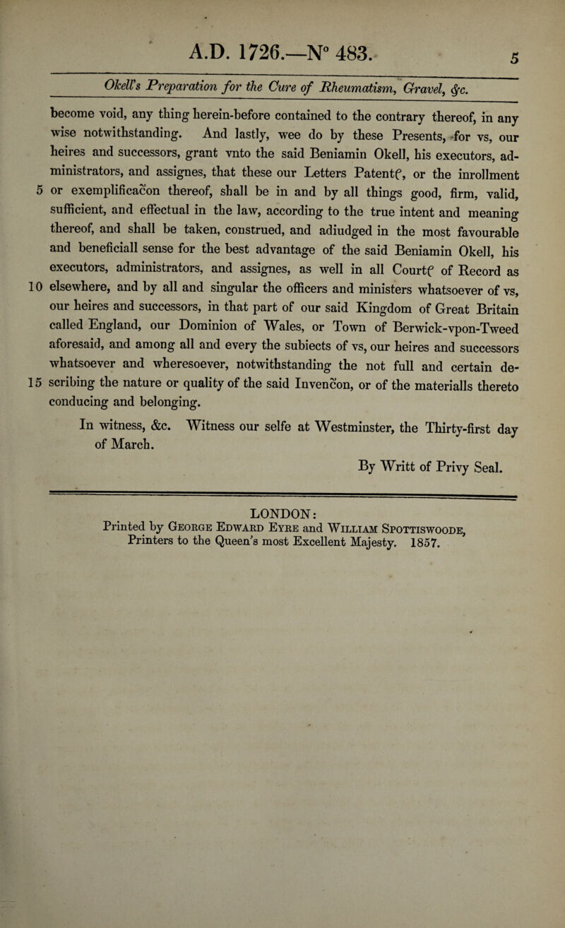 5 4 _OMVs Preparation for the Cure of Rheumatism, Gravel, $c. become void, any thing herein-before contained to the contrary thereof, in any wise notwithstanding. And lastly, wee do by these Presents, for vs, our heires and successors, grant vnto the said Beniamin Okell, his executors, ad¬ ministrators, and assignes, that these our Letters Patentf, or the inrollment 5 or exemplificacon thereof, shall be in and by all things good, firm, valid, sufficient, and effectual in the law, according to the true intent and meaning thereof, and shall be taken, construed, and adiudged in the most favourable and beneficiall sense for the best advantage of the said Beniamin Okell, his executors, administrators, and assignes, as well in all Courtf of Record as 10 elsewhere, and by all and singular the officers and ministers whatsoever of vs, our heires and successors, in that part of our said Kingdom of Great Britain called England, our Dominion of Wales, or Town of Berwick-vpon-Tweed aforesaid, and among all and every the subiects of vs, our heires and successors whatsoever and wheresoever, notwithstanding the not full and certain de- 15 scribing the nature or quality of the said Invencon, or of the materials thereto conducing and belonging. In witness, &c. Witness our selfe at Westminster, the Thirty-first day of March. By Writt of Privy Seal. LONDON: Printed by George Edward Eyre and William Spottiswoode, Printers to the Queen s most Excellent Majesty. 1857.