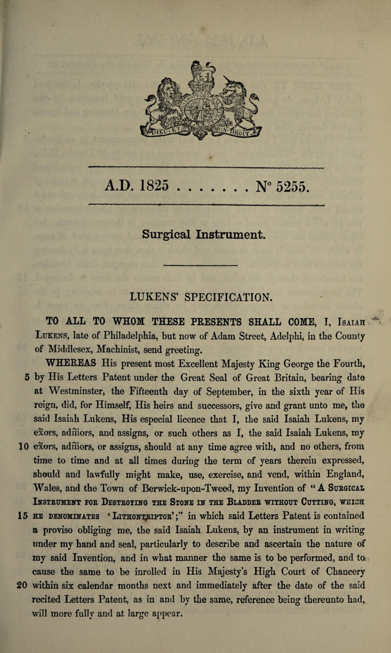 A.D. 1825 .N° 5255. Surgical Instrument. LUKENS’ SPECIFICATION. TO ALL TO WHOM THESE PRESENTS SHALL COME, I, Isaiah,*' Lukens, late of Philadelphia, but now of Adam Street, Adelphi, in the County of Middlesex, Machinist, send greeting. WHEREAS His present most Excellent Majesty King George the Fourth, 5 by His Letters Patent under the Great Seal of Great Britain, bearing date at Westminster, the Fifteenth day of September, in the sixth year of His reign, did, for Himself, His heirs and successors, give and grant unto me, the said Isaiah Lukens, His especial licence that I, the said Isaiah Lukens, my exors, adhiors, and assigns, or such others as I, the said Isaiah Lukens, my 10 exors, adihors, or assigns, should at any time agree with, and no others, from time to time and at all times during the term of years therein expressed, should and lawfully might make, use, exercise, and vend, within England, Wales, and the Town of Berwick-upon-Tweed, my Invention of “ A Surgical Instrument for Destroying the Stone in the Bladder without Cutting, which 15 he denominates ‘ Lithont^iptor* in which said Letters Patent is contained a proviso obliging me, the said Isaiah Lukens, by an instrument in writing under my hand and seal, particularly to describe and ascertain the nature of my said Invention, and in what manner the same is to be performed, and ta.< cause the same to be inrolled in His Majesty’s High Court of Chancery 20 within six calendar months next and immediately after the date of the said recited Letters Patent, as in and by the same, reference being thereunto had,, will more fully and at large appear.