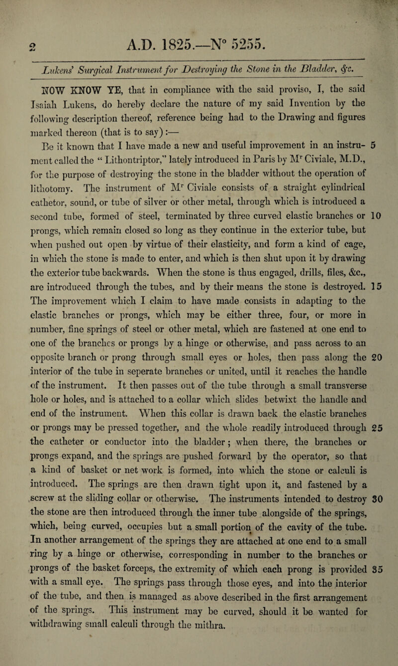 LuJcens Surgical Instrument for Destroying the Stone in the Bladder, dfc. I^OW KNOW YE, that in compliance with the said proviso, I, the said Isaiah Lukens, do hereby declare the nature of my said Invention by the following description thereof, reference being had to the Drawing and figures marked thereon (that is to say) :— Be it known that I have made a new and useful improvement in an instru- 5 ment called the “ Lithontriptor,” lately introduced in Paris by Mr Civiale, M.D., for the purpose of destroying the stone in the bladder without the operation of lithotomy. The instrument of Mr Civiale consists of a straight cylindrical cathetor, sound, or tube of silver or other metal, through which is introduced a second tube, formed of steel, terminated by three curved elastic branches or 10 prongs, which remain closed so long as they continue in the exterior tube, but when pushed out open by virtue of their elasticity, and form a kind of cage, in which the stone is made to enter, and which is then shut upon it by drawing the exterior tube backwards. When the stone is thus engaged, drills, files, &c., are introduced through the tubes, and by their means the stone is destroyed. 15 The improvement which I claim to have made consists in adapting to the elastic branches or prongs, which may be either three, four, or more in number, fine springs of steel or other metal, which are fastened at one end to one of the branches or prongs by a hinge or otherwise, and pass across to an opposite branch or prong through small eyes or holes, then pass along the 20 interior of the tube in seperate branches or united, until it reaches the handle of the instrument. It then passes out of the tube through a small transverse hole or holes, and is attached to a collar which slides betwixt the handle and end of the instrument. When this collar is drawn back the elastic branches . \ * or prongs may be pressed together, and the whole readily introduced through 25 the catheter or conductor into the bladder ; wdien there, the branches or prongs expand, and the springs are pushed forward by the operator, so that a kind of basket or net work is formed, into which the stone or calculi is introduced. The springs are then drawn tight upon it, and fastened by a screw at the sliding collar or otherwise. The instruments intended to destroy 30 the stone are then introduced through the inner tube alongside of the springs, which, being curved, occupies but a small portion of the cavity of the tube. In another arrangement of the springs they are attached at one end to a small ring by a hinge or otherwise, corresponding in number to the branches or prongs of the basket forceps, the extremity of which each prong is provided 35 with a small eye. The springs pass through those eyes, and into the interior of the tube, and then is managed as above described in the first arrangement of the springs. This instrument may be curved, should it be wanted for withdrawing small calculi through the mithra.