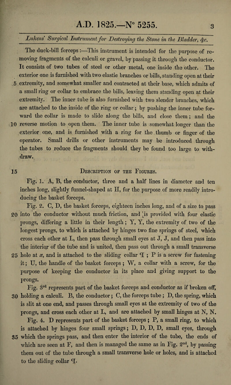Lukens Surgical Instrument for Destroying the Stone in the Bladder, §c. The duck-bill forceps :—This instrument is intended for the purpose of re¬ moving fragments of the calculi or gravel, by passing it through the conductor. It consists of two tubes of steel or other metal, one inside the other. The exterior one is furnished with two elastic branches or bills, standing open at their 5 extremity, and somewhat smaller and contracted at their base, which admits of a small ring or collar to embrace the bills, leaving them standing open at their extremity. The inner tube is also furnished with two slender branches, which are attached to the inside of the ring or collar; by pushing the inner tube for¬ ward the collar is made to slide along the bills, and close them; and the 10 reverse motion to open them. The inner tube is somewhat longer than the exterior one, and is furnished with a ring for the thumb or finger of the operator. Small drills or other instruments may be introduced through the tubes to reduce the fragments should they be found too large to with¬ draw. 15 Description of the Figures. Fig. 1. A, B, the conductor, three and a half lines in diameter and ten inches long, slightly funnel-shaped at H, for the purpose of more readily intro¬ ducing the basket forceps. Fig. 2. C, D, the basket forceps, eighteen inches long, and of a size to pass 20 into the conductor without much friction, and ns provided with four elastic prongs, differing a little in their length; Y, Y, the extremity of two of the longest prongs, to which is attached by hinges two fine springs of steel, which cross each other at L, then pass through small eyes at J, J, and then pass into the interioj of the tube and is united, then pass out through a small transverse 25 hole at x, and is attached to the sliding collar <T ; P is a screw for fastening it; U, the handle of the basket forceps ; W, a collar with a screw, for the purpose of keeping the conductor in its place and giving support to the prongs. Fig. 3rd represents part of the basket forceps and conductor as if broken off, 30 holding a calculi. B, the conductor; C, the forceps tube; D, the spring, which is slit at one end, and passes through small eyes at the extremity of two of the prongs, and cross each other at L, and are attached by small hinges at N, N. Fig. 4. D represents part of the basket forceps ; P, a small ring, to which is attached by hinges four small springs; D, D, D, D, small eyes, through 35 which the springs pass, and then enter the interior of the tube, the ends of which are seen at F, and then is managed the same as in Fig. 2nd, by passing them out of the tube through a small transverse hole or holes, and is attached to the sliding collar <1.