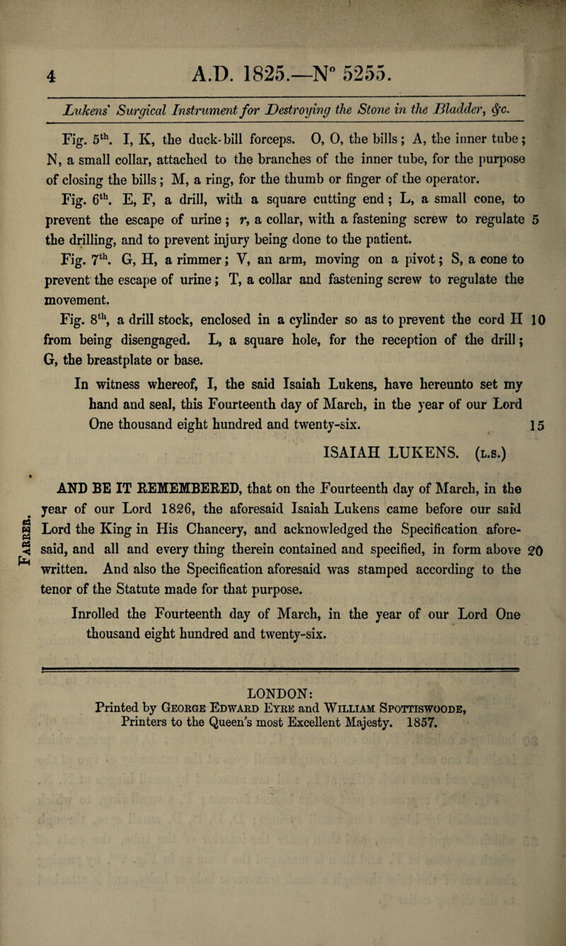 Farrer. Lukens Surgical Instrument for Destroying the Stone in the Bladder, dfc. Fig. 5th. I, K, the duck-bill forceps. 0, 0, the bills; A, the inner tube; N, a small collar, attached to the branches of the inner tube, for the purpose of closing the bills ; M, a ring, for the thumb or finger of the operator. Fig. 6th. E, F, a drill, with a square cutting end ; L, a small cone, to prevent the escape of urine; r, a collar, with a fastening screw to regulate 5 the drilling, and to prevent injury being done to the patient. Fig. 7th. G, H, a rimmer; V, an arm, moving on a pivot; S, a cone to prevent the escape of urine; T, a collar and fastening screw to regulate the movement. Fig. 8th, a drill stock, enclosed in a cylinder so as to prevent the cord H 10 from being disengaged. L, a square hole, for the reception of the drill $ G, the breastplate or base. In witness whereof, I, the said Isaiah Lukens, have hereunto set my hand and seal, this Fourteenth day of March, in the year of our Lord One thousand eight hundred and twenty-six. 15 ISAIAH LUKENS. (l.s.) AND BE IT REMEMBERED, that on the Fourteenth day of March, in the year of our Lord 1826, the aforesaid Isaiah Lukens came before our said Lord the King in His Chancery, and acknowledged the Specification afore¬ said, and all and every thing therein contained and specified, in form above 20 written. And also the Specification aforesaid was stamped according to the tenor of the Statute made for that purpose. Inrolled the Fourteenth day of March, in the year of our Lord One thousand eight hundred and twenty-six. LONDON: Printed by George Edward Eyre and William Spottiswoode,