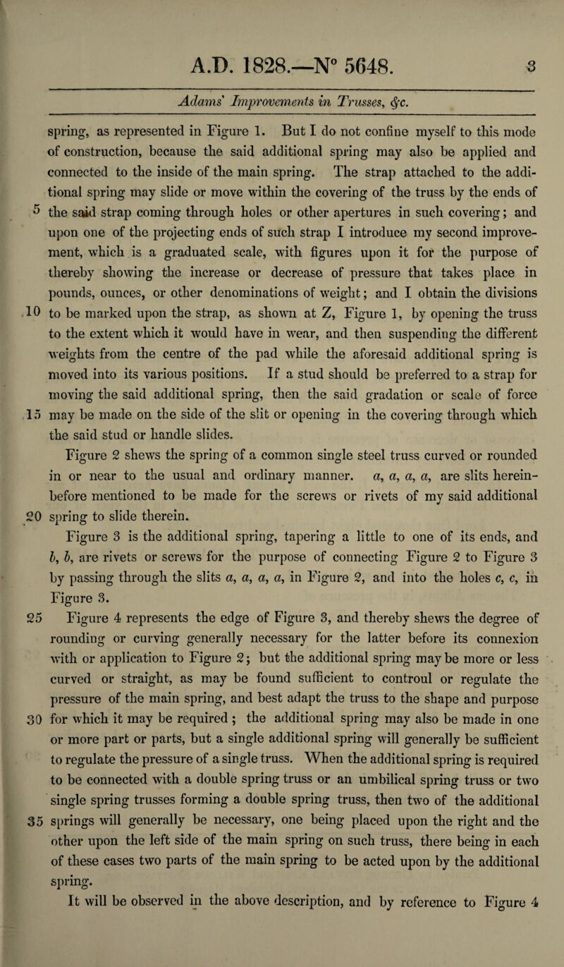 Adams Improvements in Trusses, dfC. spring, as represented in Figure 1. But I do not confine myself to this mode of construction, because the said additional spring may also be applied and connected to the inside of the main spring. The strap attached to the addi¬ tional spring may slide or move within the covering of the truss by the ends of 5 the said strap coming through holes or other apertures in such covering; and upon one of the projecting ends of such strap I introduce my second improve¬ ment, which is a graduated scale, with figures upon it for the purpose of thereby showing the increase or decrease of pressure that takes place in pounds, ounces, or other denominations of weight; and I obtain the divisions 10 to be marked upon the strap, as shown at Z, Figure 1, by opening the truss to the extent which it would have in wear, and then suspending the different weights from the centre of the pad while the aforesaid additional spring is moved into its various positions. If a stud should be preferred to a strap for moving the said additional spring, then the said gradation or scale of force 15 may be made on the side of the slit or opening in the covering through which the said stud or handle slides. Figure 2 shews the spring of a common single steel truss curved or rounded in or near to the usual and ordinary manner, a, a, a, a, are slits herein¬ before mentioned to be made for the screws or rivets of my said additional 20 spring to slide therein. Figure 3 is the additional spring, tapering a little to one of its ends, and b, b, are rivets or screws for the purpose of connecting Figure 2 to Figure 3 by passing through the slits a, a, a, a, in Figure 2, and into the holes c} c, in Figure 3. 25 Figure 4 represents the edge of Figure 3, and thereby shews the degree of rounding or curving generally necessary for the latter before its connexion with or application to Figure 2; but the additional spring maybe more or less curved or straight, as may be found sufficient to controul or regulate the pressure of the main spring, and best adapt the truss to the shape and purpose 30 for which it may be required ; the additional spring may also be made in one or more part or parts, but a single additional spring will generally be sufficient to regulate the pressure of a single truss. When the additional spring is required to be connected with a double spring truss or an umbilical spring truss or two single spring trusses forming a double spring truss, then two of the additional 35 springs will generally be necessary, one being placed upon the right and the other upon the left side of the main spring on such truss, there being in each of these cases two parts of the main spring to be acted upon by the additional spring. It will be observed in the above description, and by reference to Figure 4