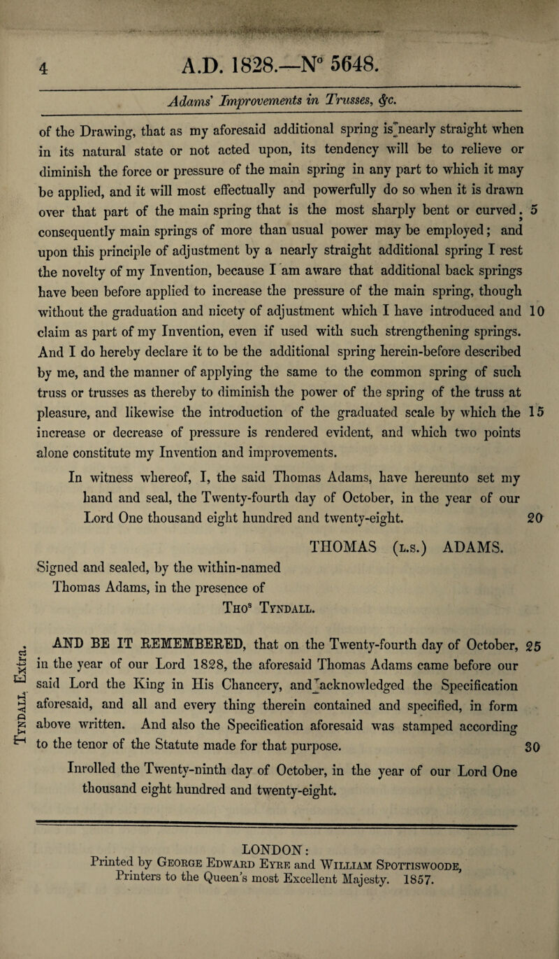 Tyndall. Extra. Adams Improvements in Trusses, <$fc. of the Drawing, that as my aforesaid additional spring isjiearly straight when in its natural state or not acted upon, its tendency will be to relieve or diminish the force or pressure of the main spring in any part to which it may be applied, and it will most effectually and powerfully do so when it is drawn over that part of the main spring that is the most sharply bent or curved. 5 consequently main springs of more than usual power may be employed; and upon this principle of adjustment by a nearly straight additional spring I rest the novelty of my Invention, because I am aware that additional back springs have been before applied to increase the pressure of the main spring, though without the graduation and nicety of adjustment which I have introduced and 10 claim as part of my Invention, even if used with such strengthening springs. And I do hereby declare it to be the additional spring herein-before described by me, and the manner of applying the same to the common spring of such truss or trusses as thereby to diminish the power of the spring of the truss at pleasure, and likewise the introduction of the graduated scale by which the 15 increase or decrease of pressure is rendered evident, and which two points alone constitute my Invention and improvements. In witness whereof, I, the said Thomas Adams, have hereunto set my hand and seal, the Twenty-fourth day of October, in the year of our Lord One thousand eight hundred and twenty-eight. 20 THOMAS (l.s.) ADAMS. Signed and sealed, by the within-named Thomas Adams, in the presence of Thos Tyndall. AND BE IT REMEMBERED, that on the Twenty-fourth day of October, 25 in the year of our Lord 1828, the aforesaid Thomas Adams came before our said Lord the King in His Chancery, andjacknowledged the Specification aforesaid, and all and every thing therein contained and specified, in form above written. And also the Specification aforesaid was stamped according to the tenor of the Statute made for that purpose. 30 Inrolled the Twenty-ninth day of October, in the year of our Lord One thousand eight hundred and twenty-eight. LONDON: Printed by George Edward Eyre and William Spottiswoode, Printers to the Queen's most Excellent Majesty. 1857.