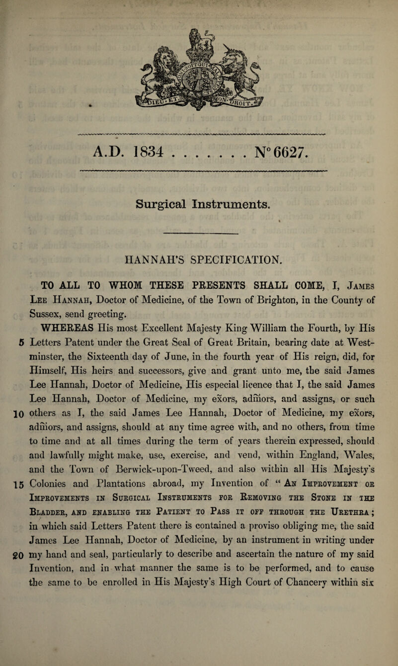 Surgical Instruments. HANNAH’S SPECIFICATION. TO ALL TO WHOM THESE PRESENTS SHALL COME, I, James Lee Hannah, Doctor of Medicine, of the Town of Brighton, in the County of Sussex, send greeting. WHEREAS His most Excellent Majesty King William the Fourth, by His 5 Letters Patent under the Great Seal of Great Britain, bearing date at West¬ minster, the Sixteenth day of June, in the fourth year of His reign, did, for Himself, His heirs and successors, give and grant unto me, the said James Lee Hannah, Doctor of Medicine, His especial licence that I, the said James Lee Hannah, Doctor of Medicine, my exors, admors, and assigns, or such 10 others as I, the said James Lee Hannah, Doctor of Medicine, my exors, adihors, and assigns, should at any time agree with, and no others, from time to time and at all times during the term of years therein expressed, should and lawfully might make, use, exercise, and vend, within England, Wales, and the Town of Berwick-upon-Tweed, and also within all His Majesty's 15 Colonies and Plantations abroad, my Invention of “ An Improvement or Improvements in Surgical Instruments for Removing the Stone in the Bladder, and enabling the Patient to Pass it off through the Urethra ; in which said Letters Patent there is contained a proviso obliging me, the said James Lee Hannah, Doctor of Medicine, by an instrument in writing under 20 my hand and seal, particularly to describe and ascertain the nature of my said Invention, and in what manner the same is to be performed, and to cause the same to be enrolled in His Majesty’s High Court of Chancery within six