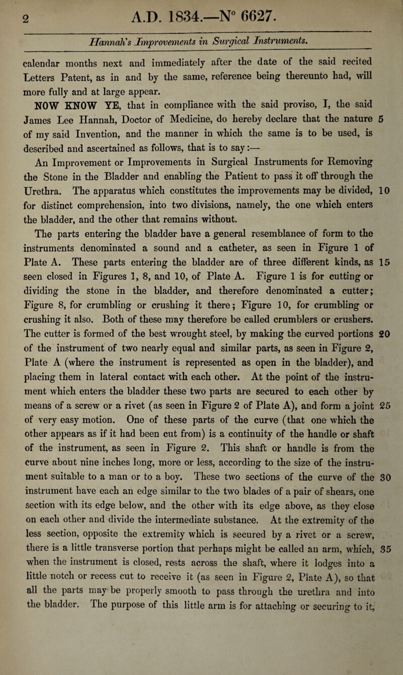 Hannah's Improvements in Surgical Instruments. calendar months next and immediately after the date of the said recited Letters Patent, as in and by the same, reference being thereunto had, will more fully and at large appear. NOW KNOW YE, that in compliance with the said proviso, I, the said James Lee Hannah, Doctor of Medicine, do hereby declare that the nature 5 of my said Invention, and the manner in which the same is to be used, is described and ascertained as follows, that is to say:— An Improvement or Improvements in Surgical Instruments for Removing the Stone in the Bladder and enabling the Patient to pass it off through the Urethra. The apparatus which constitutes the improvements may be divided, 10 for distinct comprehension, into two divisions, namely, the one which enters the bladder, and the other that remains without. The parts entering the bladder have a general resemblance of form to the instruments denominated a sound and a catheter, as seen in Figure 1 of Plate A. These parts entering the bladder are of three different kinds, as 15 seen closed in Figures 1, 8, and 10, of Plate A. Figure 1 is for cutting or dividing the stone in the bladder, and therefore denominated a cutter; Figure 8, for crumbling or crushing it there; Figure 10, for crumbling or crushing it also. Both of these may therefore be called crumblers or crushers. The cutter is formed of the best wrought steel, by making the curved portions 20 of the instrument of two nearly equal and similar parts, as seen in Figure 2, Plate A (where the instrument is represented as open in the bladder), and placing them in lateral contact with each other. At the point of the instru¬ ment which enters the bladder these two parts are secured to each other by means of a screw or a rivet (as seen in Figure 2 of Plate A), and form a joint 25 of very easy motion. One of these parts of the curve (that one which the other appears as if it had been cut from) is a continuity of the handle or shaft of the instrument, as seen in Figure 2. This shaft or handle is from the curve about nine inches long, more or less, according to the size of the instru¬ ment suitable to a man or to a boy. These two sections of the curve of the 30 instrument have each an edge similar to the two blades of a pair of shears, one section with its edge below, and the other with its edge above, as they close on each other and divide the intermediate substance. At the extremity of the less section, opposite the extremity which is secured by a rivet or a screw, there is a little transverse portion that perhaps might be called an arm, which, 35 when the instrument is closed, rests across the shaft, where it lodges into a little notch or recess cut to receive it (as seen in Figure 2, Plate A), so that all the parts may be properly smooth to pass through the urethra and into the bladder. The purpose of this little arm is for attaching or securing to it,