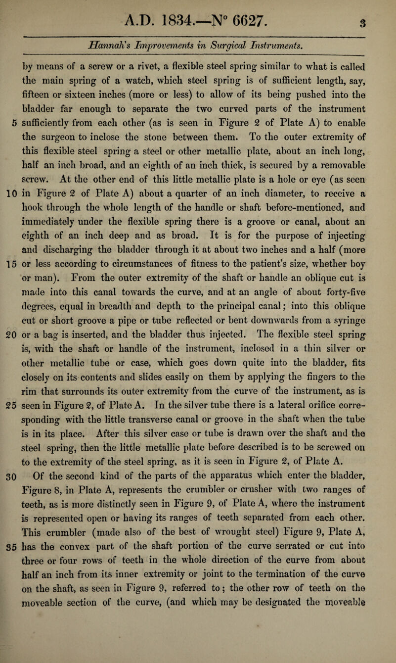 Hannah's Improvements in Surgical Instruments. by means of a screw or a rivet, a flexible steel spring similar to what is called the main spring of a watch, which steel spring is of sufficient length, say, fifteen or sixteen inches (more or less) to allow of its being pushed into the bladder far enough to separate the two curved parts of the instrument 5 sufficiently from each other (as is seen in Figure 2 of Plate A) to enable the surgeon to inclose the stone between them. To the outer extremity of this flexible steel spring a steel or other metallic plate, about an inch long, half an inch broad, and an eighth of an inch thick, is secured by a removable screw. At the other end of this little metallic plate is a hole or eye (as seen 10 in Figure 2 of Plate A) about a quarter of an inch diameter, to receive a hook through the whole length of the handle or shaft before-mentioned, and immediately under the flexible spring there is a groove or canal, about an eighth of an inch deep and as broad. It is for the purpose of injecting and discharging the bladder through it at about two inches and a half (more 15 or less according to circumstances of fitness to the patient’s size, whether boy or man). From the outer extremity of the shaft or handle an oblique cut is made into this canal towards the curve, and at an angle of about forty-five degrees, equal in breadth and depth to the principal canal; into this oblique cut or short groove a pipe or tube reflected or bent downwards from a syringe 20 or a bag is inserted, and the bladder thus injected. The flexible steel spring is, with the shaft or handle of the instrument, inclosed in a thin silver or other metallic tube or case, which goes down quite into the bladder, fits closely on its contents and slides easily on them by applying the fingers to the rim that surrounds its outer extremity from the curve of the instrument, as is 25 seen in Figure 2, of Plate A. In the silver tube there is a lateral orifice corre¬ sponding with the little transverse canal or groove in the shaft when the tube is in its place. After this silver case or tube is drawn over the shaft and the steel spring, then the little metallic plate before described is to be screwed on to the extremity of the steel spring, as it is seen in Figure 2, of Plate A. 30 Of the second kind of the parts of the apparatus which enter the bladder. Figure 8, in Plate A, represents the crumbier or crusher with two ranges of teeth, as is more distinctly seen in Figure 9, of Plate A, where the instrument is represented open or having its ranges of teeth separated from each other. This crumbier (made also of the best of wrought steel) Figure 9, Plate A, 85 has the convex part of the shaft portion of the curve serrated or cut into three or four rows of teeth in the whole direction of the curve from about half an inch from its inner extremity or joint to the termination of the curve on the shaft, as seen in Figure 9, referred to; the other row of teeth on the moveable section of the curve, (and which may be designated the moveable