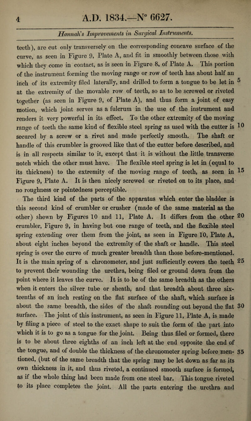 Hannah's Improvements in Surgical Instruments. teeth), are cut only transversely on the corresponding concave surface of the curve, as seen in Figure 9, Plate A, and fit in smoothly between those with which they come in contact, as is seen in Figure 8, of Plate A. This portion of the instrument forming the moving range or row of teeth has about half an inch of its extremity filed laterally, and drilled to form a tongue to be let in 5 at the extremity of the movable row of teeth, so as to be screwed or riveted together (as seen in Figure 9, of Plate A), and thus form a joint of easy motion, which joint serves as a fulcrum in the use of the instrument and renders it very powerful in its effect. To the other extremity of the moving range of teeth the same kind of flexible steel spring as used with the cutter is ^ secured by a screw or a rivet and made perfectly smooth. The shaft or handle of this crumbier is grooved like that of the cutter before described, and is in all respects similar to it, except that it is without the little transverse notch which the other must have. The flexible steel spring is let in (equal to its thickness) to the extremity of the moving range of teeth, as seen in 15 Figure 9, Plate A. It is then nicely screwed or riveted on to its place, and no roughness or pointed ness perceptible. The third kind of the parts of the apparatus which enter the bladder is this second kind of crumbier or crusher (made of the same material as the other) shewn by Figures 10 and 11, Plate A. It differs from the other 20 crumbier, Figure 9, in having but one range of teeth, and the flexible steel spring extending over them from the joint, as seen in Figure 10, Plate A, about eight inches beyond the extremity of the shaft or handle. This steel spring is over the curve of much greater breadth than those before-mentioned. It is the main spring of a chronometer, and just sufficiently covers the teeth 25 to prevent their wounding the urethra, being filed or ground down from the point where it leaves the curve. It is to be of the same breadth as the others when it enters the silver tube or sheath, and that breadth about three six¬ teenths of an inch resting on the flat surface of the shaft, which surface is about the same breadth, the sides of the shaft rounding out beyond the flat 30 surface. The joint of this instrument, as seen in Figure 11, Plate A, is made by filing a piece of steel to the exact shape to suit the form of the part into which it is to go as a tongue for the joint. Being thus filed or formed, there is to be about three eighths of an inch left at the end opposite the end of the tongue, and of double the thickness of the chronometer spring before men- 35 tioned, (but of the same breadth that the spring may be let down as far as its own thickness in it, and thus riveted, a continued smooth surface is formed, as if the whole thing had been made from one steel bar. This tongue riveted to its place completes the joint. All the parts entering the urethra and