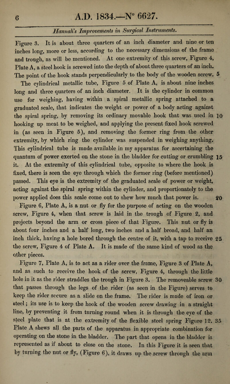 Hannah's Improvements in Surgical Instruments. Figure 3. It is about three quarters of an inch diameter and nine or ten inches long, more or less, according to the necessary dimensions of the frame and trough, as will be mentioned. At one extremity of this screw, Figure 4, Plate A, a steel hook is screwed into the depth of about three quarters of an inch. The point of the hook stands perpendicularly to the body of the wooden screw. 5 The cylindrical metallic tube, Figure 5 of Plate A, is about nine inches long and three quarters of an inch diameter. It is the cylinder in common use for weighing, having within a spiral metallic spring attached to a graduated scale, that indicates the weight or power of a body acting against the spiral spring, by removing its ordinary movable hook that was used in 10 hooking up meat to be weighed, and applying the present fixed hook screwed in (as seen in Figure 5), and removing the former ring from the other extremity, by which ring the cylinder was suspended in weighing anything. This cylindrical tube is made available in my apparatus for ascertaining the quantum of power exerted on the stone in the bladder for cutting or crumbling 15 it. At the extremity of this cylindrical tube, opposite to where the hook is fixed, there is seen the eye through which the former ring (before mentioned) passed. This eye is the extremity of the graduated scale of power or weight, acting against the spiral spring within the cylinder, and proportionately to the power applied does this scale come out to shew how much that power is. 20 Figure 6, Plate A, is a nut or fly for the purpose of acting on the wooden screw, Figure 4, when that screw is laid in the trough of Figure 2, and projects beyond the arm or cross piece of that Figure. This nut or fly is about four inches and a half long, two inches and a half broad, and half an inch thick, having a hole bored through the centre of it, with a tap to receive 25 the screw, Figure 4 of Plate A. It is made of the same kind of wood as the other pieces. Figure 7, Plate A, is to act as a rider over the frame, Figure 3 of Plate A, and as such to receive the hook of the screw, Figure 4, through the little hole in it as the rider straddles the trough in Figure 3. The removeable screw 30 that passes through the legs of the rider (as seen in the Figure) serves to keep the rider secure as a slide on the frame. The rider is made of iron or steel; its use is to keep the hook of the wooden screw drawing in a straight line, by preventing it from turning round when it is through the eye of the steel plate that is at the extremity of the flexible steel spring Figure 12. 35 Plate A shews all the parts of the apparatus in appropriate combination for operating on the stone in the bladder. The part that opens in the bladder is represented as if about to close on the stone. In this Figure it is seen that by turning the nut or fly, (Figure 6), it draws up the screw through the arm