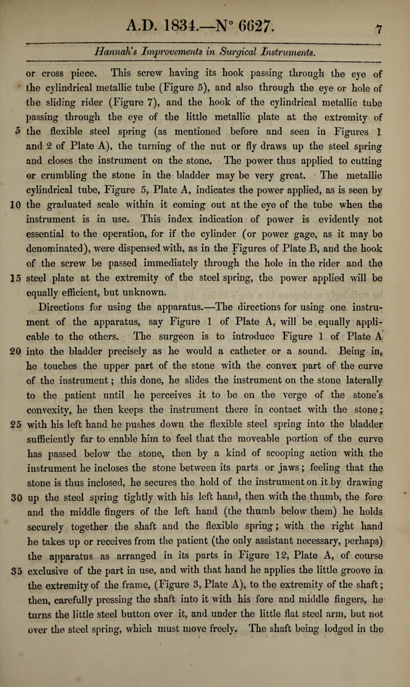 Hannah's Improvements in Surgical Instruments. or cross piece. This screw having its hook passing through the eye of ' the cylindrical metallic tube (Figure 5), and also through the eye or hole of the sliding rider (Figure 7), and the hook of the cylindrical metallic tube passing through the eye of the little metallic plate at the extremity of 5 the flexible steel spring (as mentioned before and seen in Figures 1 and 2 of Plate A), the turning of the nut or fly draws up the steel spring and closes the instrument on the stone. The power thus applied to cutting or crumbling the stone in the bladder may be very great. The metallic cylindrical tube, Figure 5, Plate A, indicates the power applied, as is seen by 10 the graduated scale within it coming out at the eye of the tube when the instrument is in use. This index indication of power is evidently not essential to the operation, for if the cylinder (or power gage, as it may be denominated), were dispensed with, as in the Figures of Plate B, and the hook of the screw be passed immediately through the hole in the rider and the 15 steel plate at the extremity of the steel spring, the power applied will be equally efficient, but unknown. Directions for using the apparatus.—The directions for using one instru¬ ment of the apparatus, say Figure 1 of Plate A, will be equally appli¬ cable to the others. The surgeon is to introduce Figure 1 of Plate A 20 into the bladder precisely as he would a catheter or a sound. Being in, he touches the upper part of the stone with the convex part of the curve of the instrument; this done, he slides the instrument on the stone laterally to the patient until he perceives it to be on the verge of the stone’s convexity, he then keeps the instrument there in contact with the stone; 25 with his left hand he pushes down the flexible steel spring into the bladder sufficiently far to enable him to feel that the moveable portion of the curve has passed below the stone, then by a kind of scooping action with the instrument he incloses the stone between its parts or jaws; feeling that the stone is thus inclosed, he secures the hold of the instrument on it by drawing 30 up the steel spring tightly with his left hand, then with the thumb, the fore and the middle fingers of the left hand (the thumb below them) he holds securely together the shaft and the flexible spring; with the right hand he takes up or receives from the patient (the only assistant necessary, perhaps) the apparatus as arranged in its parts in Figure 12, Plate A, of course 35 exclusive of the part in use, and with that hand he applies the little groove in the extremity of the frame, (Figure 3, Plate A), to the extremity of the shaft; then, carefully pressing the shaft into it with his fore and middle fingers, he turns the little steel button over it, and under the little flat steel arm, but not over the steel spring, which must move freely. The shaft being lodged in the